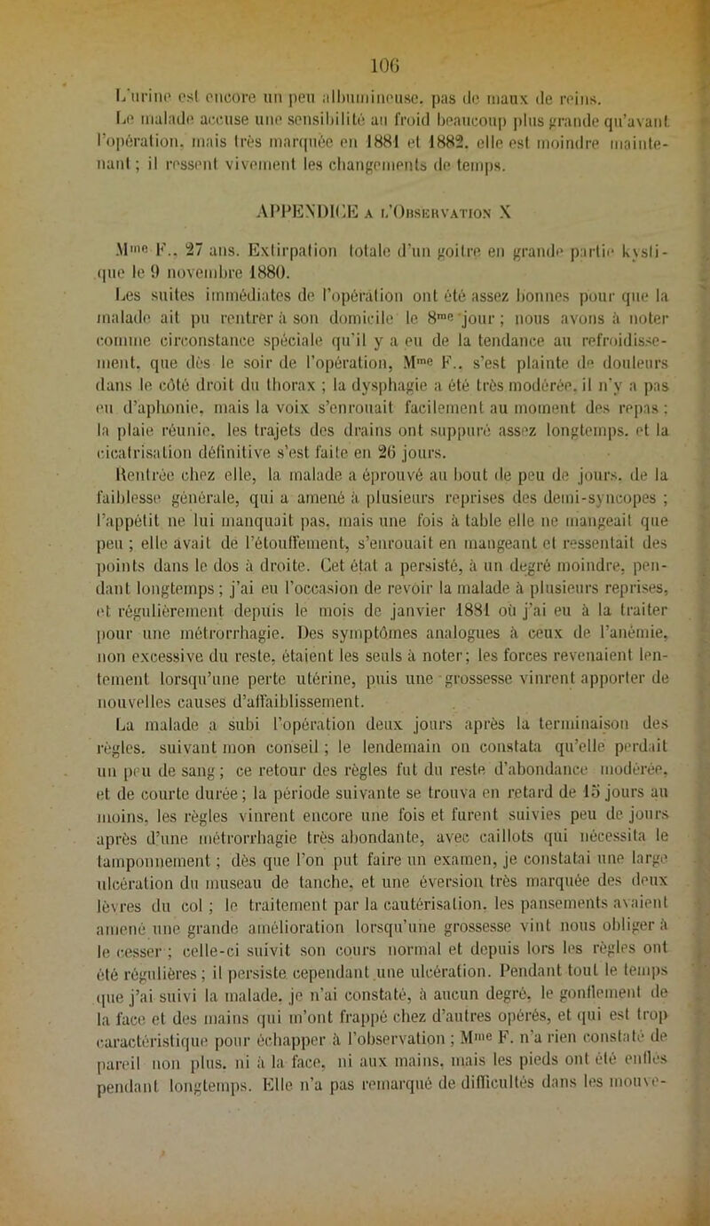 lOG l/iirino csl oiicore un |)eii jilInimiMousc. pas ilo maux de reins, la* malade air.use une scnsiliilité an froid beaucoup plus ffrande qii’avanl, l’opération, mais très maiapièe en 1881 el 1882. elleesi moindre mainle- nanl ; il ressent vivement les cliangemenls de temps. AIMGîlXDK.E A i,’()hsi:hvation X Mme 27 ans. Extirpation totale d'un goitre en grande partie kjsli- <pie le î) noveml)re 1880. IjCs suites immédiates de l’opérâtion ont été assez l)onnes pour que la malade ait pu rentrer à son domicile le 8”fi 'jour; nous avons à noter comme circonstance spéciale qu’il y a eu de la tendance au refroidisse- ment. que dès le soir de l’opération, F., s’est plainte de douleurs dans le côté droit du thorax ; la dysphagie a été très modérée, il n’y a pas eu d’apimnie, mais la voix s’enrouait facilement au moment des repas; la plaie réunie, les trajets des drains ont suppuré assez longtemps, et la cicalrisalion définitive s’est faite en 2(5 jours. llentrée chez elle, la malade a éprouvé au bout de peu de jours, de la faiblessi' générale, qui a amené à plusieurs reprises des demi-syncopes ; l’appétit ne lui manquait pas, mais une fois à table elle ne mangeait que peu ; elle avait dé l’étouffemeut, s’enrouait en tnaugeant el ressentait des ])oints dans le dos à droite. Cet éfat a persisté, à un degré moindre, pen- dant longtemps; j’ai eu l’occasion de revoir la malade à plusieurs reprises, et régulièrement depuis le mois de janvier 1881 où j’ai eu à la traiter |)Our une métrorrhagie. Des symptômes analogues à. ceux de l’anémie, non excessive du reste, étaient les seuls à noter; les forces revenaient len- tement lorsqu’une perte utérine, puis une grossesse vinrent apporter de nouvelles causes d’alfaiblissement. La malade a subi l’opération deux jours après la terminaison des règles, suivant mon conseil ; le lendemain on constata qu’elle perdait uu peu de sang; ce retour des règles fut du reste d’abondance modérée, et de courte durée ; la période suivante se trouva en retard de la jours au juoins, les règles vinrent encore une fois et furent suivies peu de jours après d’une métrorrhagie très abondante, avec caillots qui nécessita le tamponnement ; dès que l’on put faire un examen, je constatai une large, ulcération du museau de tanche, et une éversion très marquée des deux lèvres du col; le traitement par la cautérisation, les pansements avaient amené une grande amélioration lorsqu’une grossesse vint nous obliger è le cesser ; celle-ci suivit son cours normal et depuis lors les règles ont été régulières; il persiste cependant une ulcération. Pendant tout le temps (pie j’ai suivi la malade, je n’ai constaté, à aucun degré, le gonflemenl de la face et des mains qui m’ont frappé chez d’autres opérés, et (pii est trop caractéristique pour échapper à l’observation ; F. n’a rien constaté de panûl non plus, ni à la face, ni aux mains, mais les pieds ont été enlles pendant longtemps. Elle n’a pas remarqué de difTieullés dans h’S moine-