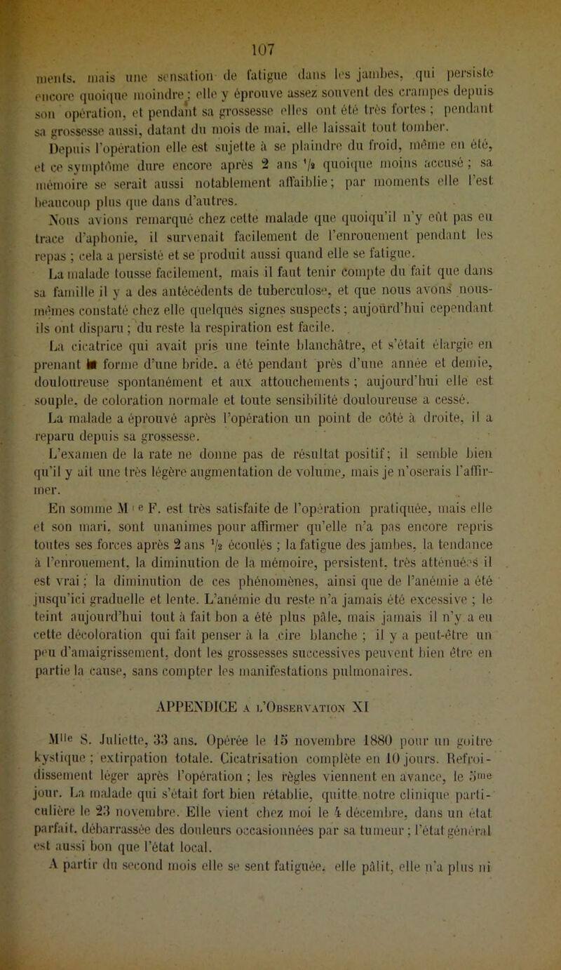 nieiits. mais une sensation de fatigue dans les jambes, qui persiste encore quoique moindre^ elle y éprouve assez souvent des crampes de[)uis son opération, et pendant sa grossesse elles ont été très fortes ; pendant sa grossesse aussi, datant du mois de mai. elle laissait tout tomber. Depuis l’opération elle est sujette à se plaindre du froid, même en été, et ce symptdme dure encore après 2 ans '/» quoique moins accusé ; sa mémoire se serait aussi notablement affaiblie; par moments elle l’est beaucoup plus (|ue dans d’autres. Nous avions remarqué chez celte malade que quoiqu’il n’y efit pas eu trace d’aphonie, il survenait facilement de l’enrouement pendant les repas ; cela a persisté et se produit aussi quand elle se fatigue. La malade tousse facilement, mais il faut tenir compte du fait que dans sa famille il y a des antécédents de tuberculose, et que nous avons iious- mêmes constaté chez elle quelques signes suspects; aujourd’hui cependant ils ont dispani ; du reste la respiration est facile. La cicatrice qui avait pris une teinte blanchâtre, et s’était élargie en prenant il forme d’une bride, a été pendant près d’une année et demie, douloureuse spontanément et aux attouchements ; aujourd’hui elle est souple, de coloration normale et toute sensibilité douloureuse a cessé. La malade a éprouvé après l’opération un point de côté à droite, il a reparu depuis sa grossesse. L’examende la rate ne donne pas de résultat positif ; il semble bien qu’il y ait une très légère augmentation de volume, mais je n’oserais l'atrir- mer. En somme M ' e F. est très sati.'^faite de l’opération pratiquée, mais elle et son mari, sont unanimes pour affirmer qu’elle n’a pas encore repris toutes ses forces après 2 ans '/« écoulés ; la fatigue des jambes, la tendance à l’enrouement, la diminution de la mémoire, persistent, très atténué.'’.s il est vrai ; la diminution de ces phénomènes, ainsi que de l’anémie a été jusqu’ici graduelle et lente. L’anémie du reste n’a jamais été excessive ; le teint aujourd’hui tout à fait bon a été plus pâle, mais jamais il n’y a eu cette décoloration qui fait penser à la cire blanche ; il y a peut-être un peu d’amaigrissement, dont les grossesses successives peuvent l)ien être en partie la cause, sans compter les manifestations pulmonaires. APPENDICE A u’Obsuiu ation XI Mlle S. .luliette, 33 ans. Opérée le IS novembre 188Ü pour un goitre kystique; extirpation totale. Cicatri.sation complète en 10jours. Hefroi- dissement léger après l’opération ; les règles viennent en avance, le o>e jour. La iiudade qui s’était fort bien rétablie, quitte notre clinique parti- culière le 23 novembre. Elle vient chez moi le 4 décembre, dans un état parfait, débarrassée des doideurs occasionnées par sa tumeur ; l’état général est aussi bon (jue l’état local. A partir du second mois elle se sent fatiguéei elle pâlit, elle n'a plus ni