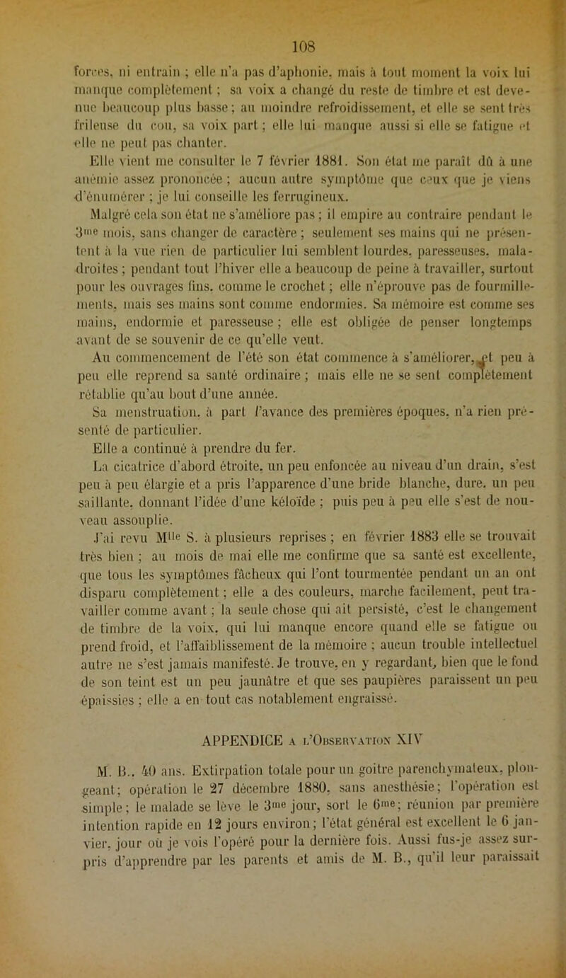 foiTos, ni enlraiii ; clic n’a pas d’aphonie, mais à tout moment la voix lui maïujue complètement ; sa voix a changé du reste de timbre et est deve- nue heaucoup plus basse; au moindre refroidissement, et elle se sent très frileuse du cou, sa voix part ; elle lui manque aussi si elle se fatigue et elle ne peut pas chanter. Elle vient me consulter le 7 février 1881. Son étal me paraît dû à une anémie assez prononcée; aucun autre symptôme que ceux (|ue je \iens d’énumérer ; Je lui conseille les ferrugineux. Malgré cela son état ne s’améliore pas; il empire au contraire pendant le 3'® mois, sans changer do caractère; seulement .ses mains qui ne présen- tent à la vue rien de particulier lui semblent lourdes, paresseuses, mala- droites ; pendant tout l’hiver elle a heaucoup de peine à travailler, surtout pour les ouvrages lins, comme le crochet ; elle n’éprouve pas de fourmille- ments, mais ses mains sont comme endormies. Sa mémoire est comme ses mains, endormie et paresseuse ; elle est obligée de pen.ser longtemps avant de se souvenir de ce qu’elle veut. Au commencement de l’été son état commence à s’améliorer,^! peu à peu elle reprend sa santé ordinaire ; mais elle ne se sent com^ètement rétablie qu’au bout d’une année. Sa menstruation, à part l’avance des premières époques, n’a rien pré- senté de particulier. Elle a continué à prendre du fer. La cicatrice d’abord étroite, un peu enfoncée au niveau d’un drain, s’est peu à peu élargie et a pris l’apparence d’une bride blanche, dure, un peu saillante, donnant l’idée d’une kéloïde ; puis peu à peu elle s’est de nou- veau assouplie. .l'ai revu M>>e S. à plusieurs reprises ; en février 1883 elle se trouvait très bien ; au mois de mai elle me confirme que sa santé est excellente, que tous le.s symptômes fâcheux qui l’ont tourmentée pendant un an ont disparu complètement ; elle a des couleurs, marche facilement, peut tra- vailler comme avant ; la seule chose qui ait persisté, c’est le changement de timbre de la voix, qui lui manque encore quand elle se fatigue ou prend froid, et l’affaiblissement de la mémoire ; aucun trouble intellectuel autre ne s’est jamais manifesté. .le trouve, en y regardant, bien que le fond de son teint est un peu jaunûtre et que ses paupières paraissent un peu épaissies ; elle a en tout cas notablement engraissé. APPEA'ÜICE A i/OnsEuv.vTio.v XIV M. IL. 40 ans. Extirpation totale pour un goitre parenchymateux, plon- geant; opération le 27 décembre 1880, sans anesthésie; l’opération est simple; le malade se lève le 3'® jour, sort le 6'®; réunion i)ar première intention rapide en 12 jours environ; l’état général est e.xcellent le G jan- vier. jour où je vois l’opéré pour la dernière fois. Aussi fus-je assez sur- pris d’apprendre par les parents et amis de M. B., qu il leur paraissait