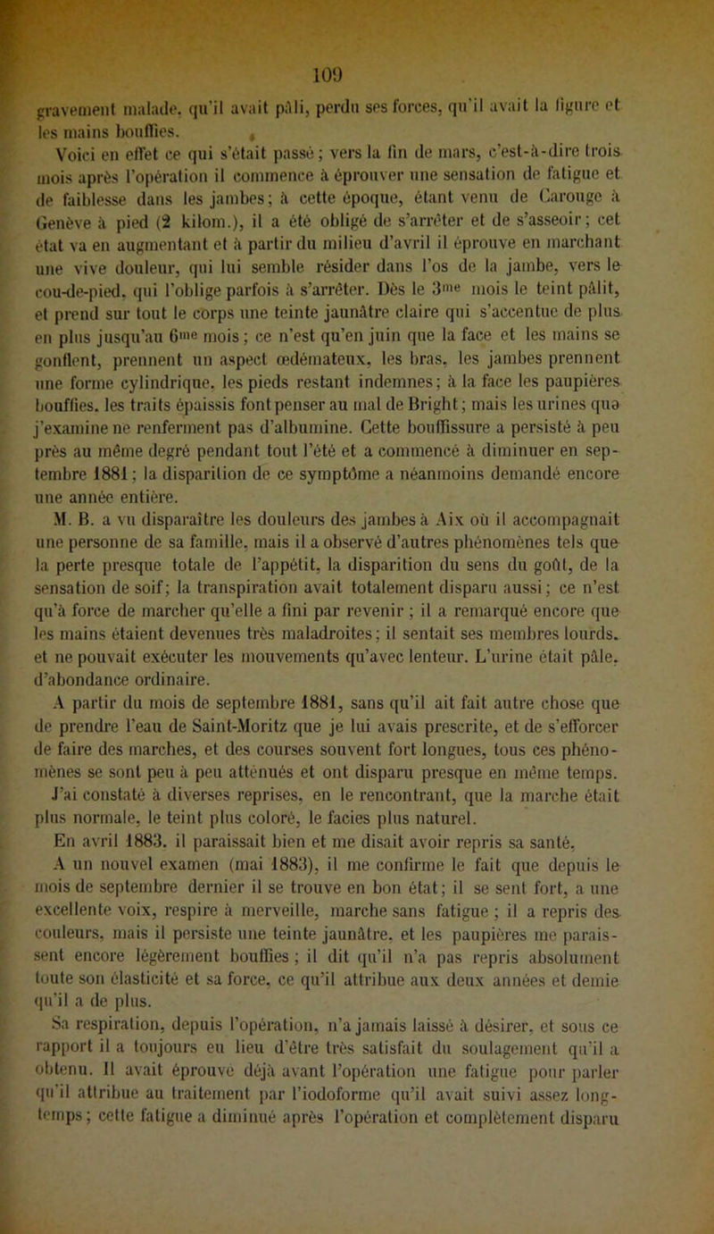 100 gravement malade, qu’il avait p:\Ii, perdu ses forces, qu’il avait la lij-ure et les mains bouffies. , Voici en elfet ce qui s’était passé; vers la fin de mars, c’est-îi-dire trois mois après l’opération il commence à éprouver une sensation de fatigue et de faiblesse dans les jambes; à cette époque, étant venu de Carouge Genève à pied (2 kilom.), il a été obligé de s’arrêter et de s’asseoir; cet état va en augmentant et partir du milieu d’avril il éprouve en marchant une vive douleur, qui lui semble résider dans l’os de la jambe, vers Ifr cou-de-pied, qui l’oblige parfois à s’arrêter. Dès le 3»>« mois le teint piUit, et pi-end sur tout le corps une teinte jaunâtre claire qui s’accentue de plus en plus jusqu’au 6'e mois; ce n’est qu’en juin que la face et les mains se gonflent, prennent un aspect œdémateux, les bras, les jambes prennent une forme cylindrique, les pieds restant indemnes; à la face les paupières bouffies, les traits épaissis font penser au mal de Bright ; mais les urines qua j’examine ne renferment pas d’albumine. Cette bouffissure a persisté à peu près au même degré pendant tout l’été et a commencé à diminuer en sep- tembre 1881 ; la disparition de ce symptôme a néanmoins demandé encore une année entière. M. B. a vu disparaître les douleurs des jambes à Aix où il accompagnait une personne de sa famille, mais il a observé d’autres phénomènes tels que la perte presque totale de l’appétit, la disparition du sens du goût, de la sensation de soif; la transpiration avait totalement disparu aussi; ce n’est qu’à force de marcher qu’elle a fini par revenir ; il a remarqué encore que les mains étaient devenues très maladroites ; il sentait ses membres lourds, et ne pouvait exécuter les mouvements qu’avec lenteur. L’urine était pâle, d’abondance ordinaire. A partir du mois de septembre 1881, sans qu’il ait fait autre chose que de prendre l’eau de Saint-Moritz que je lui avais prescrite, et de s’efforcer de faire des marches, et des courses souvent fort longues, tous ces phéno- mènes se sont peu à peu atténués et ont disparu presque en même temps. J’ai constaté à diverses reprises, en le rencontrant, que la marche était plus normale, le teint plus coloré, le faciès plus naturel. En avril 1883. il paraissait bien et me disait avoir repris sa santé, A un nouvel examen (mai 1883), il me conlii-me le fait que depuis le mois de septembre dernier il se trouve en bon état; il se sent fort, a une excellente voix, respire à merveille, marche sans fatigue ; il a repris des. couleurs, mais il persiste une teinte jaunâtre, et les paupières me parais- sent encore légèrement bouffies ; il dit qu’il n’a pas repris absolument toute son élasticité et sa force, ce qu’il attribue aux deux années et demie (pi’il a de plus. Sa respiration, depuis l’opération, n’a jamais laissé à désirer, et sous ce rapport il a toujours eu lieu d’être très satisfait du soulagement qu’il a obtenu. 11 avait éprouvé déjà avant l’opération une fatigue pour parler qu’il attribue au traitement par l’iodoforme qu’il avait suivi assez long- temps; cette fatigue a diminué après l’opération et complètement disparu