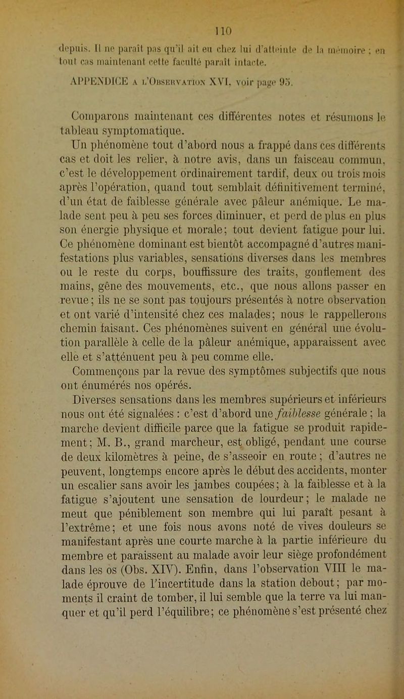depuis. Il ne paniil pas qu’il ait eu chez lui d’atleiule de la mémoire ; en tout cas mainlenani celle faculté paraît intacte. AIM’MM)l(iE A i.’Ohskuvaiio.n XVI. voir page 9n. Comparons maintenant ces differentes notes et résumons lo tableau symptomatique. Un itliénomène tout d’abord nous a frappé dans ces différents cas et doit les relier, à notre avis, dans un faisceau commun, c’est le dévelopitement ordinairement tardif, deux ou trois mois après l’opération, quand tout semblait définitivement terminé, d’un état de faiblesse générale avec pâleur anémique. Le ma- lade sent peu à peu ses forces diminuer, et perd de plus en plus son énergie physique et morale; tout devient fatigue pour lui. Ce phénomène dominant est bientôt accompagné d’autres mani- festations plus variables, sensations diverses dans les membres ou le reste, du corps, bouffissure des traits, gontiement des mains, gêne des mouvements, etc., que nous allons passer en revue ; ils ne se sont pas toujours présentés à notre observation et ont varié d’intensité chez ces malades; nous le rappellerons chemin faisant. Ces phénomènes suivent en général une évolu- tion parallèle à celle de la pâleur anémique, apparaissent avec elle et s’atténuent peu à peu comme elle. Commençons par la revue des symptômes subjectifs que nous ont énumérés nos opérés. Diverses sensations dans les membres supérieurs et inférieurs nous ont été signalées : c’est d’abord une faiblesse générale ; la marche devient difficile parce que la fatigue se produit rapide- ment; M. B., grand marcheur, est obligé, pendant une course de deux kilomètres à peine, de s’asseoir en route ; d’autres ne peuvent, longtemps encore après le début des accidents, monter un escalier sans avoir les jambes coupées; à la faiblesse et h la fatigue s’ajoutent une sensation de lourdeur; le malade ne meut que péniblement son membre qui lui paraît pesant à l’extrême ; et une fois nous avons noté de vives douleurs se manifestant après une courte marche à la partie inférieure du membre et paraissent au malade avoir leur siège profondément dans les os (Obs. XIV). Enfin, dans l’observation VITI le ma- lade éprouve de l’incertitude dans la station debout; par mo- ments il craint de tomber, il lui semble que la terre va lui man- quer et qu’il perd l’équilibre; ce phénomène s’est présenté chez
