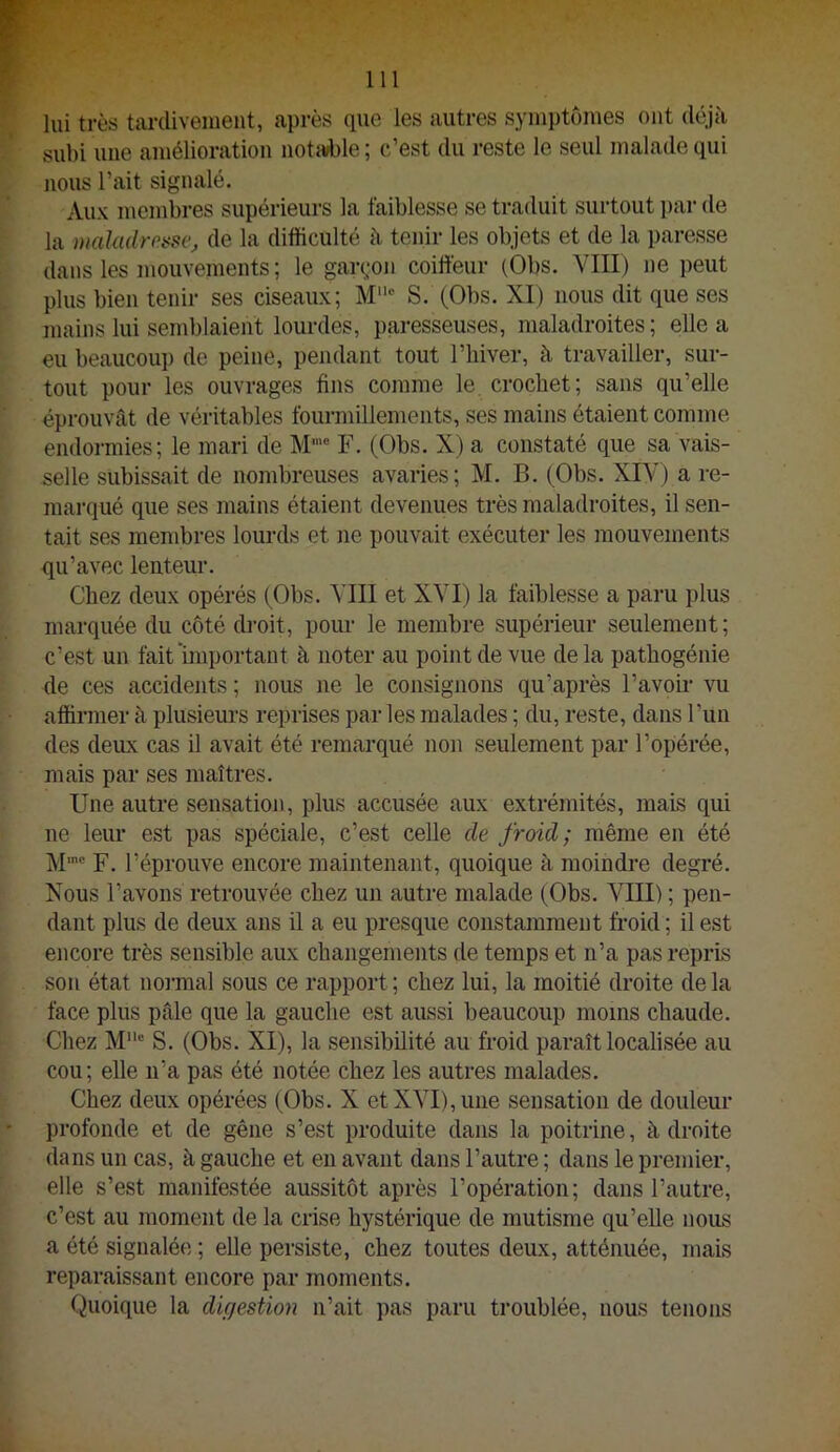 lui très tardivement, après que les autres symptômes ont déjà subi ime amélioration notable ; c’est du reste le seul malade qui nous l’ait signalé. Aux membres supérieurs la faiblesse se traduit surtout par de la maladresse, de la difficulté à tenir les objets et de la paresse dans les mouvements ; le gardon coiffeur (Obs. VIII) ne peut plus bien tenir ses ciseaux; M“ S. (Obs. XI) nous dit que ses mains lui semblaient lourdes, paresseuses, maladroites; elle a eu beaucoup de peine, pendant tout l’hiver, à travailler, sur- tout pour les ouvrages fins comme le crochet; sans qu’elle éprouvât de véritables fourmillements, ses mains étaient comme endormies; le mari de M'” F. (Obs. X) a constaté que sa vais- selle subissait de nombreuses avaries; M. B. (Obs. XIV) a re- marqué que ses mains étaient devenues très maladroites, il sen- tait ses membres lourds et ne pouvait exécuter les mouvements qu’avec lenteur. Chez deux opérés (Obs. Mil et XVI) la faiblesse a paru plus marquée du côté droit, pour le membre supérieur seulement; c’est un fait important à noter au point de vue delà pathogénie de ces accidents ; nous ne le consignons qu’après l’avom vu affirmer à plusieurs reprises par les malades ; du, reste, dans l’un des deux cas il avait été remarqué non seulement par l’opérée, mais par ses maîtres. Une autre sensation, plus accusée aux extrémités, mais qui ne leur est pas spéciale, c’est celle de froid; même en été M®' F. l’éprouve encore maintenant, quoique à moindre degré. Nous l’avons retrouvée chez un autre malade (Obs. VIII) ; pen- dant plus de deux ans il a eu presque constamment froid ; il est encore très sensible aux changements de temps et n’a pas repris son état noi'mal sous ce rapport ; chez lui, la moitié droite de la face plus pâle que la gauche est aussi beaucoup moins chaude. Chez S. (Obs. XI), la sensibilité au froid paraît localisée au cou; elle ii’a pas été notée chez les autres malades. Chez deux opérées (Obs. X et XVI), une sensation de douleur profonde et de gêne s’est produite dans la poitrine, à droite dans un cas, à gauche et en avant dans l’autre ; dans le premier, elle s’est manifestée aussitôt après l’opération; dans l’autre, c’est au moment de la crise hystérique de mutisme qu’elle nous a été signalée ; elle persiste, chez toutes deux, atténuée, mais reparaissant encore par moments. Quoique la dUjestion n’ait pas paru troublée, nous tenons