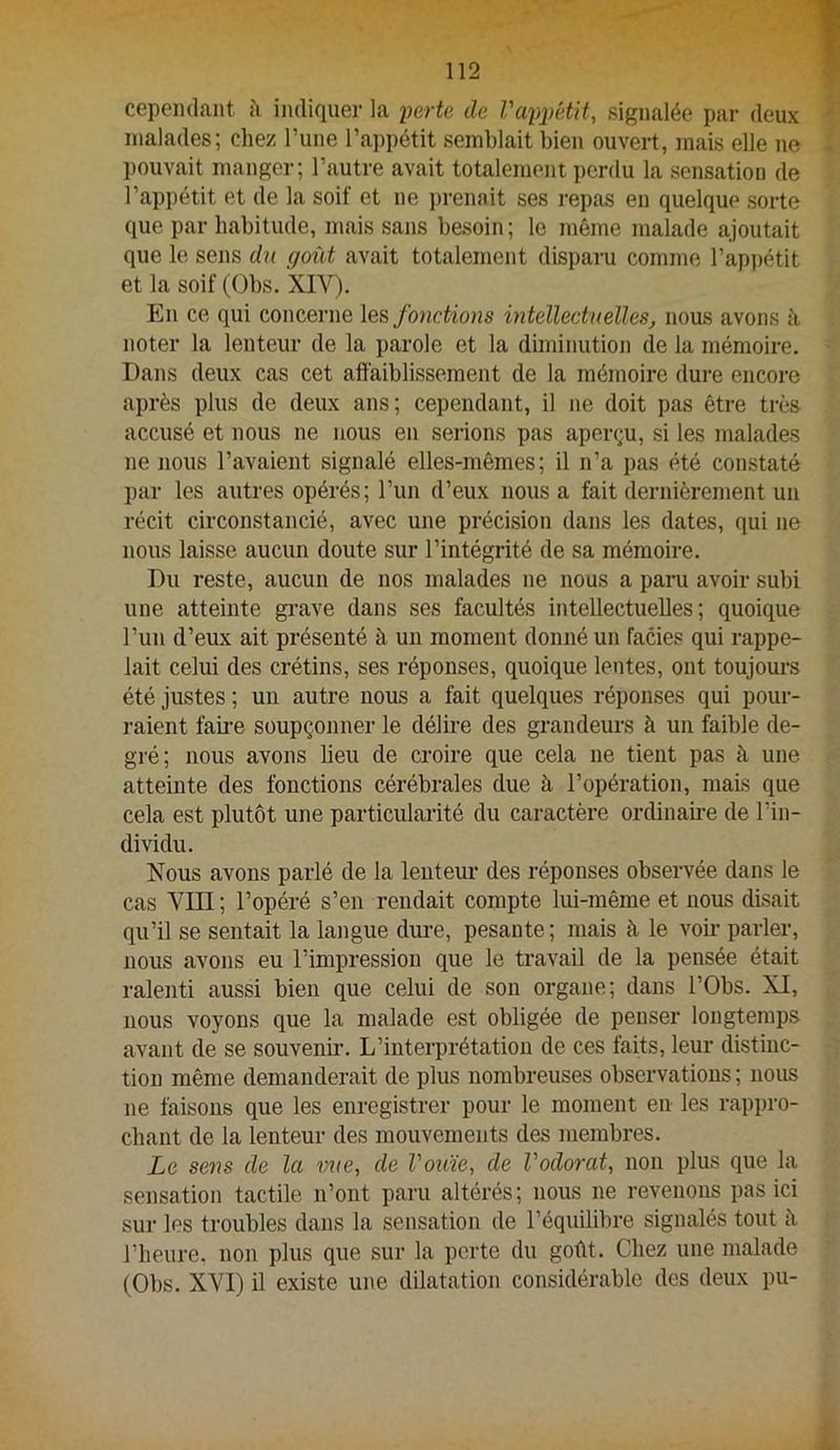 cepeiidant îi indiquer la ferte de ra2)pétit, signalée par deux malades; chez l’ime l’appétit semblait bien ouvert, mais elle ne pouvait manger; l’autre avait totalement perdu la sensation de l’appétit et de la soif et ne prenait ses repas en quelque sorte que par habitude, mais sans besoin ; le même malade ajoutait que le sens du goût avait totalement disparu comme l’appétit et la soif (Obs. XIV). En ce qui concerne fonctions intellectuelles, nous avons à noter la lenteur de la parole et la diminution de la mémoire. Dans deux cas cet affaiblissement de la mémoire dure encore après plus de deux ans; cependant, il ne doit pas être très accusé et nous ne nous en serions pas aperçu, si les malades ne nous l’avaient signalé elles-mêmes; il n’a pas été constaté par les autres opérés; l’un d’eux nous a fait dernièrement un récit circonstancié, avec une précision dans les dates, qui ne nous laisse aucun doute sur l’intégrité de sa mémoire. Du reste, aucun de nos malades ne nous a paru avoir subi une atteinte gi’ave dans ses facultés intellectuelles; quoique l’iin d’eux ait présenté à un moment donné un faciès qui rappe- lait celui des crétins, ses réponses, quoique lentes, ont toujom-s été justes ; un autre nous a fait quelques réponses qui pour- raient faii-e soupçonner le délire des grandeurs à un faible de- gré; nous avons lieu de croire que cela ne tient pas à une atteinte des fonctions cérébrales due à l’opération, mais que cela est plutôt une particularité du caractère ordiname de l’in- dividu. Nous avons parlé de la lenteur des réponses observée dans le cas VIII; l’opéré s’en rendait compte lui-même et nous disait qu’il se sentait la langue dui-e, pesante; mais à le voir parler, nous avons eu l’impression que le travail de la pensée était ralenti aussi bien que celui de son organe; dans l’Obs. XI, nous voyons que la malade est obligée de penser longtemps avant de se souvenir. L’interprétation de ces faits, leur distinc- tion même demanderait de plus nombreuses observations ; nous ne faisons que les enregistrer pour le moment en les rappro- chant de la lenteur des mouvements des membres. Le sens de la vue, de Vouïe, de Vodorat, non plus que la sensation tactile n’ont paru altérés; nous ne revenons pas ici sur les troubles dans la sensation de l’équilibre signalés tout à l’heure, non plus que sur la perte du goût. Chez une malade (Obs. XVI) il existe une dilatation considérable des deux pu-