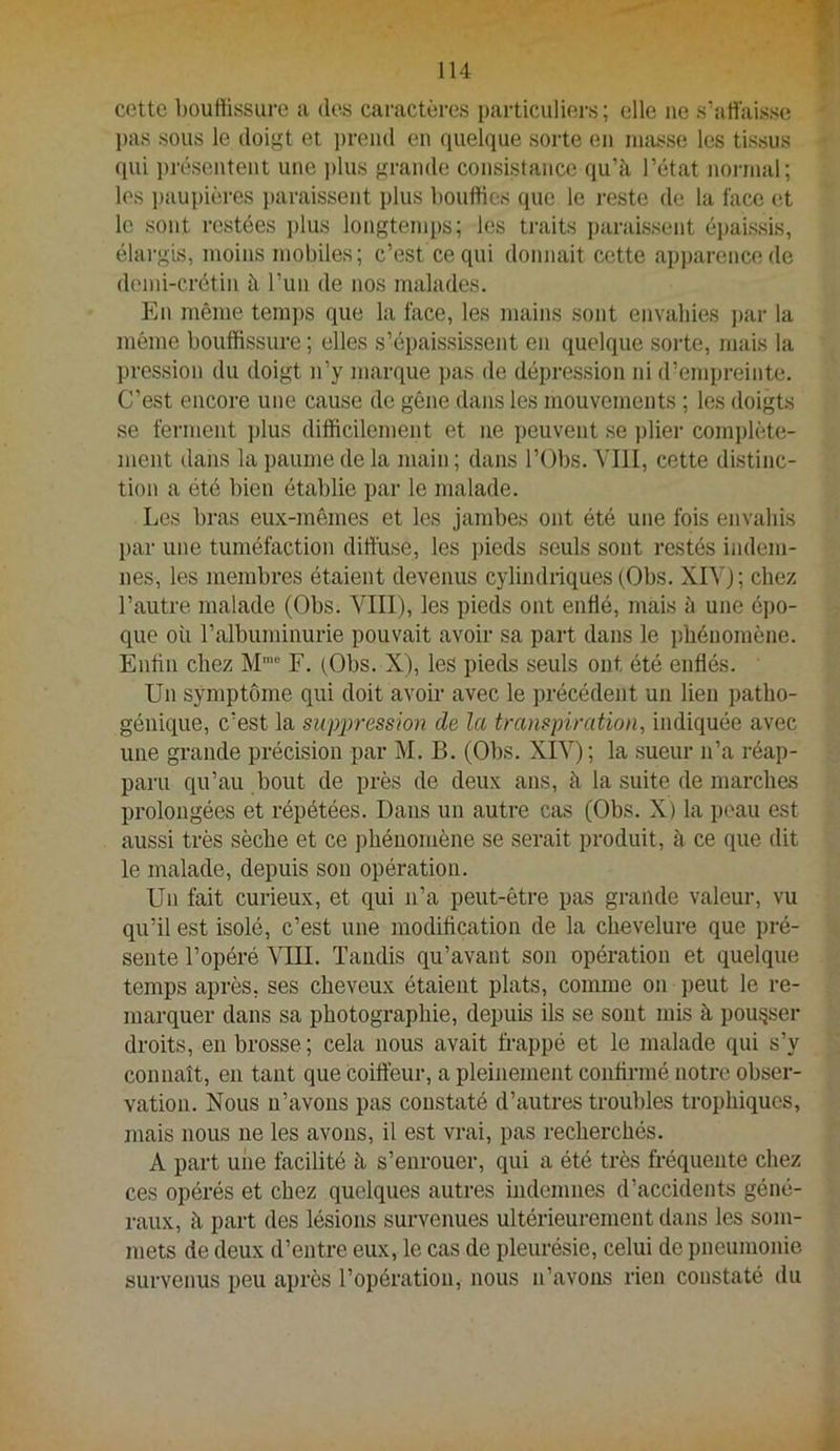 » cette l)Oufiissiire a des caractères particiiliei-s; elle ne s’affaisse ])as sous le doigt et ])rend en quelque sorte en masse les tissus qui i)résentent une ))lus grande consistance qu’à, l’état normal; les i)aupières })araissent plus bouffies que le reste de la face et le sont restées i)lus longtemps; les traits paraissent é])aissis, élargis, moins mobiles; c’est ce qui donnait cotte ap])arencede dend-crétin à l’un de nos malades. En même temps que la face, les mains sont envahies j>ar la même bouffissure ; elles s’épaississent en quelque sorte, mais la pression du doigt n’y marque pas de dépression ni d’empreinte. C’est encore une cause do gêne dans les mouvements ; les doigts se ferment j)lus difficilement et ne peuvent se ))lier complète- ment dans la paume de la main ; dans l’Obs. YIII, cette distinc- tion a été bien établie par le malade. Les bras eux-mêmes et les jambes ont été une fois envahis par une tuméfaction diffuse, les i)ieds seuls sont restés indem- nes, les membres étaient devenus cylindriques (Obs. XIA’) ; chez l’autre malade (Obs. VIII), les pieds ont enflé, mais à une éj)0- que où l’albuminurie pouvait avoir sa part dans le phénomène. Enflii chez M™® F. (Obs. X), les pieds seuls ont été enflés. Un symptôme qui doit avoir avec le précédent un lien patho- génique, c’est la suppression de la transpiration, indiquée avec une grande précision par M. B. (Obs. XIV) ; la sueur n’a réap- paru qu’au bout de près de deux ans, à la suite de marches prolongées et répétées. Dans un autre cas (Obs. X) la peau est aussi très sèche et ce phénomène se serait produit, à ce que dit le malade, depuis son opération. Un fait curieux, et qui n’a peut-être pas grande valeur, vu qu’il est isolé, c’est une modification de la chevelure que pré- sente l’opéré VIII. Tandis qu’avant son opération et quelque temps après, ses cheveux étaient plats, coimue on peut le re- marquer dans sa photographie, depuis ils se sont mis à pousser droits, en brosse; cela nous avait frappé et le malade qui s’y connaît, en tant que coifl'eur, a pleinement confirmé notre obser- vation. Nous n’avons pas constaté d’autres troubles trophiques, mais nous ne les avons, il est vrai, pas recherchés. A part une facilité à s’enrouer, qui a été très fréquente chez ces opérés et chez quelques autres indemnes d’accidents géné- raux, à part des lésions survenues ultérieurement dans les som- mets de deux d’entre eux, le cas de pleurésie, celui de pneumonie survenus peu après l’opération, nous n’avons rien constaté du
