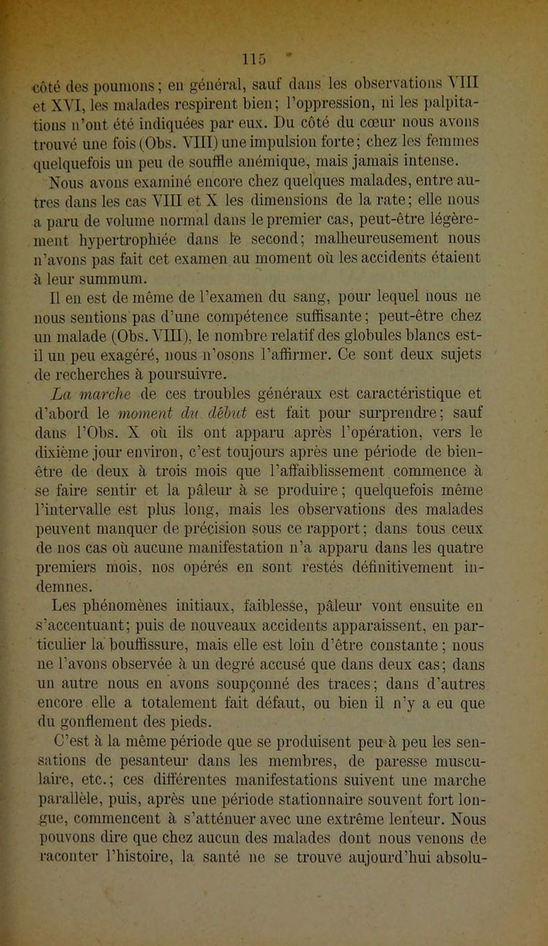 côté des poumons; en général, sauf dans les observations YIII et XM, les malades respirent bien; l’oppression, ni les palpita- tions n’ont été indiquées par eux. Du côté du cœur nous avons trouvé une foisfObs. VIII) une impulsion forte; chez les femmes quelquefois un peu de souffle anémique, mais jamais intense. Nous avons examiné encore chez quelques malades, entre au- tres dans les cas VIII et X les dimensions de la rate; elle nous a paru de volume normal dans le premier cas, peut-être légère- ment hypertrophiée dans te second; malheureusement nous n’avons pas fait cet examen au moment où les accidents étaient ù leur summum. Il en est de même de l’examen du sang, pour lequel nous ne nous sentions pas d’une compétence suffisante; peut-être chez un malade (Obs. VUI), le nombre relatif des globules blancs est- il un peu exagéré, nous n’osons l’affirmer. Ce sont deux sujets de recherches à poursuivre. La marche de ces troubles généraux est caractéristique et d’abord 1e moment du début est fait pom* surprendi’e; sauf dans rObs. X où ils ont apparu après l’opération, vers le dixième jour environ, c’est toujours après une période de bien- être de deux à trois mois que l’affaiblissement commence à se faire sentir et la pâleur à se produire ; quelquefois même l’intervalle est plus long, mais les observations des malades peuvent manquer de précision sous ce rapport ; dans tous ceux de nos cas où aucune manifestation n’a apparu dans tes quatre premiers mois, nos opérés en sont restés définitivement in- demnes. Les phénomènes initiaux, faiblesse, pâleur vont ensuite en s’accentuant; puis de nouveaux accidents apparaissent, en par- ticulier la bouffissure, mais elle est loin d’être constante ; nous ne l’avons observée à un degré accusé que dans deux cas; dans un autre nous en avons soupçonné des traces; dans d’autres encore elle a totalement fait défaut, ou bien il n’y a eu que du gonflement des pieds. C’est à la même période que se produisent peu à peu les sen- sations de pesantem- dans les membres, de paresse muscu- laire, etc.; ces différentes manifestations suivent une marche parallèle, puis, après une période stationnaire souvent fort lon- gue, commencent à s’atténuer avec une extrême lenteur. Nous pouvons dire que chez aucun des malades dont nous venons de raconter l’histoire, la santé ne se trouve aujourd’hui absolu-