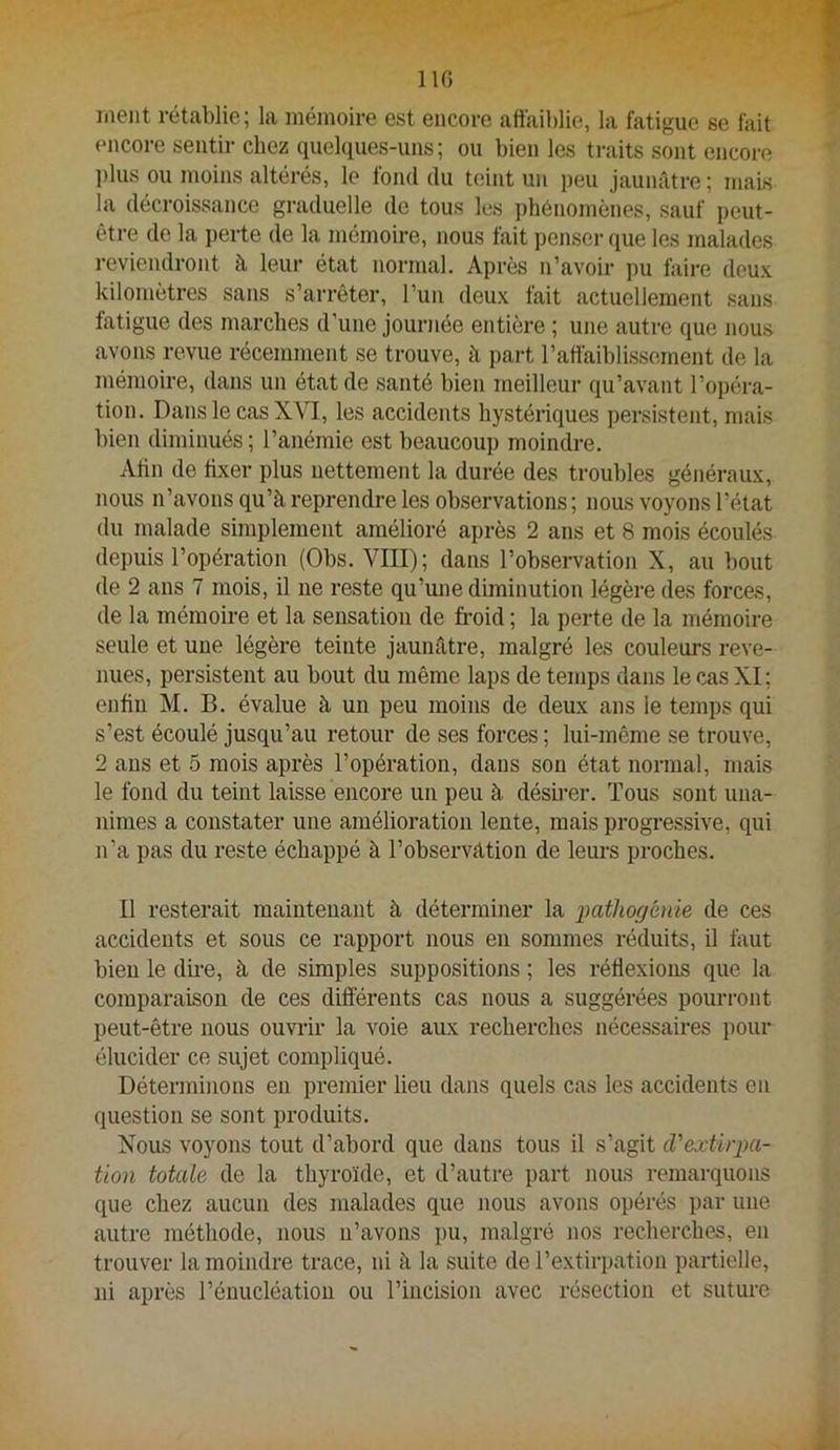 IIG meut rétablie; la mémoire est encore aftaiblie, la fatigue se fait encore sentir chez quelques-uns; ou bien les ti-aits sont encore l)lus ou moins altérés, le fond du teint un peu jaunâtre ; mais la décroissance graduelle de tous les phénomènes, sauf peut- être de la perte de la mémoire, nous fait penser que les malades reviendront à leur état normal. Après n’avoir pu foire deux kilomètres sans s’arrêter, l’un deux fait actuellement sans fatigue des marches d’une journée entière ; une autre que nous avons revue récemment se trouve, à part l’affaiblissement de la mémoire, dans un état de santé bien meilleur qu’avant l’opéra- tion. Dans le cas XYI, les accidents hystériques persistent, mais bien diminués; l’anémie est beaucoup moindre. Atin de fixer plus nettement la durée des troubles généraux, nous n’avons qu’à reprendre les observations ; nous voyons l’état du malade simplement amélioré après 2 ans et 8 mois écoulés depuis l’opération (Obs. VIII); dans l’observation X, au l)Out de 2 ans 7 mois, il ne reste qu’une diminution légère des forces, de la mémoire et la sensation de fi-oid ; la perte de la mémoire seule et une légère teinte jaunâtre, malgré les couleurs reve- nues, persistent au bout du même laps de temps dans le cas XI; enfin M. B. évalue à un peu moins de deux ans le temps qui s’est écoulé jusqu’au retour de ses forces ; lui-même se trouve, 2 ans et 5 mois après l’opération, dans sou état normal, mais le fond du teint laisse encore un peu à désh-er. Tous sont una- nimes a constater une amélioration lente, mais progressive, qui n’a pas du reste échappé à l’observàtion de leurs proches. Il resterait maintenant à déterminer la pathogénie de ces accidents et sous ce rapport nous en sommes réduits, il fout bien le dii-e, à de simples suppositions ; les réflexions que la comparaison de ces différents cas nous a suggérées pourront peut-être nous ouvrir la voie aux recherches nécessaires pour élucider ce sujet compliqué. Déterminons en premier lieu dans quels cas les accidents en question se sont produits. Nous voyons tout d’abord que dans tous il s’agit d'extirpa- tion totale de la thyroïde, et d’autre part nous remarquons que chez aucun des malades que nous avons opérés par une autre méthode, nous ii’avons i)u, malgré nos recherches, en trouver la moindre trace, ni à la suite de l’extirpation partielle, ni après l’énucléation ou l’incision avec résection et suture