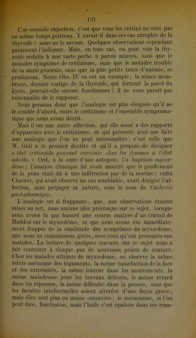 Une seconde objection, c’est que tous les crétins ne sont pas ■en même temps goitreux. Y aurait-il dans ces cas atrophie de la thyroïde ? nous ne le savons. Quelques observations cependant paraissent l’indiquer. Mais, en tous cas, on peut voir la thy- roïde réduite à une vaste poche h parois minces, sans que le moindre symptôme de crétinisme, sans que le moindre trouble de la santé générale, sans que la plus petite trace d’anémie, se produisent. Notre Obs. IV en est un exemple ; la mince mem- brane, dernier vestige de la thyroïde, qui formait la paroi du kyste, pouvait-elle encore fonctionner? il ne nous paraît pas raisonnable de le supposer. Nous pensojis donc que l’analogie est plus éloignée qu’il ne le semble d’abord, entre le crétinisme et l’ensemble symptoma- tique que nous avons décrit. Mais il est une autre aftéction, qui elle aussi a des rapports d’apparence avec le crétinisme, et qui présente avec nos faits une analogie que l’on ne peut méconnaître ; c’est celle que W. Gull a le premier décrite et qu’il a proposé de désigner « état crétinoùle pouvant survenir chez les femmes à l’état adulte. » Ord, à la suite d’une autopsie, l’a baptisée myxœ- déme; l’analyse chimique lui avait montré que le gonflement de la peau était dû à une infiltration par de la mucine ; enfin Charcot, qui avait observé un cas semblable, avait désigné l’af- fection, sans préjuger sa nature, sous le nom de Cachexie pachy dermique. L’analogie est si frappante, que, nos observations étaient mises au net, sans aucune idée préconçue sur ce sujet, lorsque nous avons lu par hasard une courte analyse d’un travail de Hadden sur le myxœdème, et que nous avons été immédiate- ment frappés de la similitude des symptômes du myxœdème, que nous ne connaissions guère, avec ceux qu’ont présentés nos malades. La lecture de quelques travaux sur ce sujet nous a fait constater à chaque pas de nouveaux points de contact. Chez les malades atteints de myxœdème, on observe la même teinte anémique des téguments, la même tuméfaction delà face et des extrémités, la même lenteur dans les mouvements, la même maladiœsse pour les travaux délicats, le même retard dans les réponses, la même difficulté dans la pensée, sans que les facultés intellectuelles soient altérées d’une façon grave ; mais elles sont plus ou moins entravées ; le mécanisme, si l’on peut dire, fonctionne, mais l’huile s’est épaissie dans ses roua-