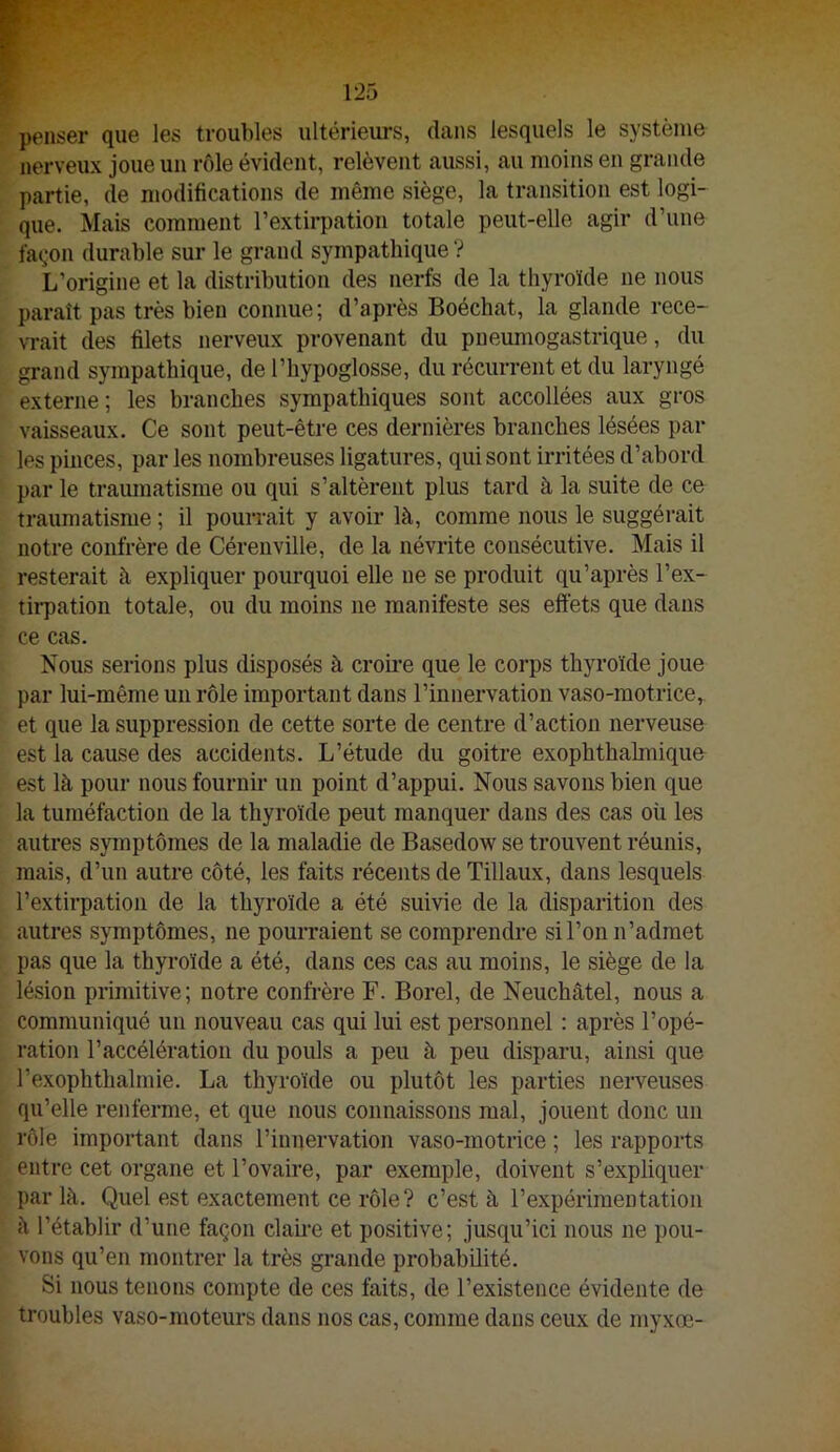 penser que les troubles ultérieurs, dans lesquels le système nerveux joue un rôle évident, relèvent aussi, au moins en grande partie, de modifications de même siège, la transition est logi- que. Mais comment l’extirpation totale peut-elle agir d’une fa(,*on durable sur le grand sympathique ? L’origine et la distribution des nerfs de la thyroïde ne nous paraît pas très bien connue; d’après Boéchat, la glande rece- vrait des filets nerveux provenant du pneumogastrique, du grand sympathique, de l’hypoglosse, du récurrent et du laryngé externe; les branches sympathiques sont accollées aux gros vaisseaux. Ce sont peut-être ces dernières branches lésées par les pinces, parles nombreuses ligatures, qui sont irritées d’abord par le tramnatisme ou qui s’altèrent plus tard à la suite de ce traumatisme ; il pourrait y avoir là, comme nous le suggérait notre confrère de Cérenville, de la névrite consécutive. Mais il resterait à expliquer pourquoi elle ne se produit qu’après l’ex- th’pation totale, ou du moins ne manifeste ses effets que dans ce cas. Nous serions plus disposés à croii’e que le corps thyi’oïde joue par lui-même un rôle important dans l’innervation vaso-motrice, et que la suppression de cette sorte de centre d’action nerveuse est la cause des accidents. L’étude du goitre exophthahnique est là pour nous fournir un point d’appui. Nous savons bien que la tuméfaction de la thyroïde peut manquer dans des cas où les autres symptômes de la maladie de Basedow se trouvent réunis, mais, d’un autre côté, les faits récents de Tillaux, dans lesquels l’extirpation de la thyroïde a été suivie de la disparition des autres symptômes, ne pourraient se comprendre si l’on n’admet pas que la thyroïde a été, dans ces cas au moins, le siège de la lésion primitive; notre confrère F. Borel, de Neuchâtel, nous a communiqué un nouveau cas qui lui est personnel : après l’opé- ration l’accélération du pouls a peu à peu disparu, ainsi que l’exophthalmie. La thyroïde ou plutôt les parties nerveuses qu’elle renferme, et que nous connaissons mal, jouent donc un rôle important dans l’innervation vaso-motrice ; les rapports entre cet organe et l’ovaire, par exemple, doivent s’expliquer par là. Quel est exactement ce rôle ? c’est à l’expérimentation à l’établir d’une façon clame et positive; jusqu’ici nous ne pou- vons qu’en montrer la très grande probabilité. Si nous tenons compte de ces faits, de l’existence évidente de troubles vaso-moteurs dans nos cas, comme dans ceux de myxœ-