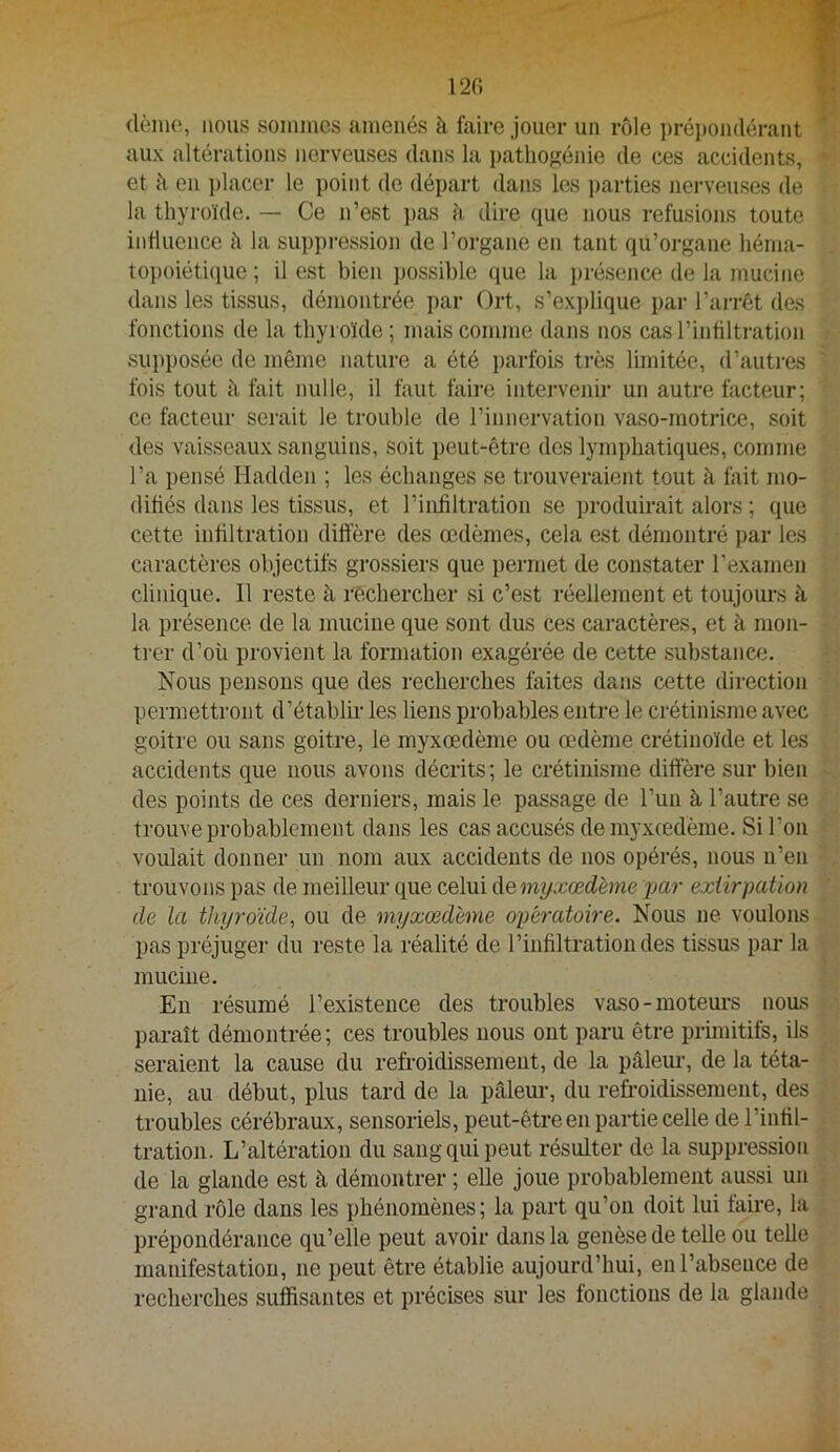 120 dènio, nous soiniues amenés h faire jouer un rôle ])réi)on(lérant aux altérations nerveuses dans la pathogénie de ces accidents, et à en ])lacer le point de départ dans les ])arties nerveuses de la thyroïde. — Ce n’est ])as h dire (jne nous refusions toute influence à la suppression de l’organe en tant qu’organe héma- topoiétique ; il est bien possible que la i)résence de la mucine dans les tissus, démontrée par Ort, s’explique par l’arrêt des fonctions de la thyroïde; mais comme dans nos cas l’infiltration supposée de même nature a été parfois très limitée, d’autres fois tout à fait nulle, il faut faire intervenir un autre facteur; ce facteur serait le trouble de l’innervation vaso-motrice, .soit des vaisseaux sanguins, soit peut-être des lymphatiques, comme l’a pensé Hadden ; les échanges se trouveraient tout à fait mo- difiés dans les tissus, et l’infiltration se j)roduirait alors ; que cette infiltration diffère des œdèmes, cela est démontré par les caractères objectifs grossiers que permet de constater l’examen clinique. Il reste à rechercher si c’est réellement et toujours à la présence de la mucine que sont dus ces caractères, et à mon- trer d’oü provient la formation exagérée de cette .substance. Nous pensons que des recherches faites dans cette direction permettront d’établii' les liens probables entre le crétinisme avec goitre ou sans goitre, le myxœdème ou œdème crétiuoïde et les accidents que nous avons décrits ; le crétinisme diffère sur bien des points de ces derniers, mais le passage de l’uii à l’autre se trouve probablement dans les cas accusés de rayxœdèrae. Si l’on voulait donner un nom aux accidents de nos opérés, nous n’en trouvons pas de meilleur que celui de myxœdème par extirpation de la thyroïde^ ou de myxœdème opératoire. Nous ne voulons pas préjuger du reste la réalité de l’infiltration des tissus par la mucine. Eu résumé l’existence des troubles vaso - luotem-s nous paraît démontrée; ces troubles nous ont paru être primitifs, ils seraient la cause du refroidissement, de la pâleur, de la téta- nie, au début, plus tard de la pâlem-, du refroidissement, des troubles cérébraux, sensoriels, peut-être en partie celle de l’infil- tration. L’altération du sang qui peut résulter de la suppression de la glande est à démontrer ; elle joue probablement aussi un grand rôle dans les phénomènes; la part qu’on doit lui faire, la prépondérance qu’elle peut avoir dans la genèse de telle ou telle manifestation, ne peut être établie aujourd’hui, eu l’absence de recherches suffisantes et précises sur les fonctions de la glande