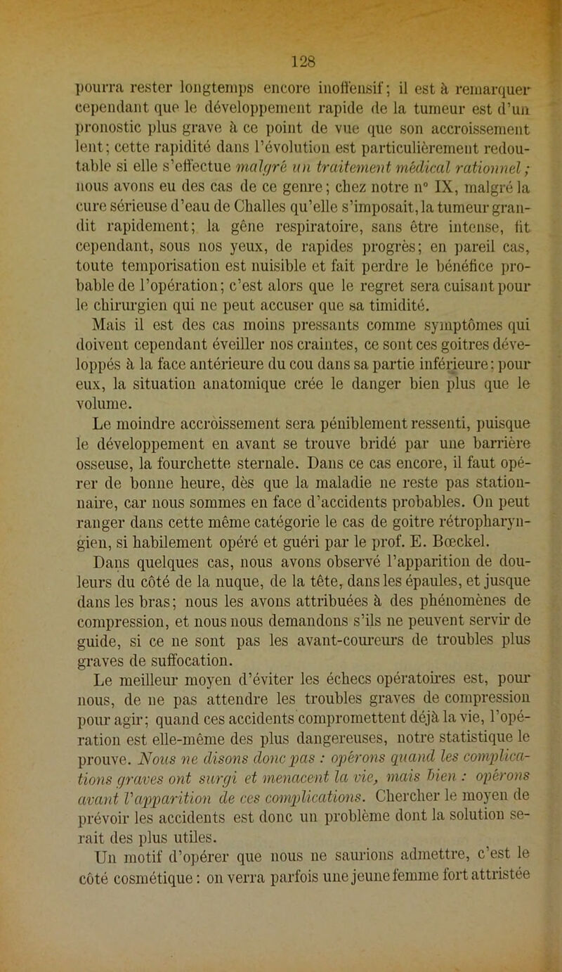l)Ourra rester longtemps encore inoffensif; il est à remarquer cependant que le développement rapide de la tumeur est d’un pronostic j)lus grave à ce point de vue que son accroissement lent; cette rai)idité dans l’évolution est particulièrement redou- table si elle s’effectue malf/ré un traitement médical rationnel ; nous avons eu des cas de ce genre; chez notre n” IX, malgré la cure sérieuse d’eau de Challes qu’elle s’imposait, la tumeur gran- dit rapidement; la gêne respiratoire, sans être intense, üt cependant, sous nos yeux, de rapides progrès; en pareil cas, toute temponsation est nuisible et fait perdre le bénéfice pro- bable de l’opération; c’est alors que le regret sera cuisant pour le chirurgien qui ne peut accuser que sa timidité. Mais il est des cas moins pressants comme symptômes qui doivent cependant éveiller nos craintes, ce sont ces goitres déve- loppés à la face antérieure du cou dans sa partie inférieure ; pour eux, la situation anatomique crée le danger bien plus que le volume. Le moindre accroissement sera péniblement ressenti, puisque le développement en avant se trouve bridé par une barrière osseuse, la foui’chette sternale. Dans ce cas encore, il faut opé- rer de bonne heure, dès que la maladie ne reste pas station- naire, car nous sommes en face d’accidents probables. On peut ranger dans cette même catégorie le cas de goitre rétropharyn- gieu, si habilement opéré et guéri par le prof. E. Bœckel. Dans quelques cas, nous avons observé l’apparition de dou- leurs du côté de la nuque, de la tête, dans les épaules, et jusque dans les bras ; nous les avons attribuées à des phénomènes de compression, et nous nous demandons s’ils ne peuvent servh- de guide, si ce ne sont pas les avant-coui-eui’S de troubles plus graves de suffocation. Le meilleur moyen d’éviter les échecs opéi’atoh’es est, pour nous, de ne pas attendre les troubles graves de compression pour agir; quand ces accidents compromettent déjà la vie, l’opé- ration est elle-même des plus dangereuses, notre statistique le prouve. Nous ne disons donc pas : opérons qiiayid les complica- tions graves ont surgi et menacent la vie, mais Men : opérons avant Vaiyparition de ces complications. Chercher le moyen de prévoir les accidents est donc un problème dont la solution se- rait des plus utiles. Un motif d’opérer que nous ne saurions admettre, c’est le côté cosmétique ; on verra parfois une jeune femme fort attristée