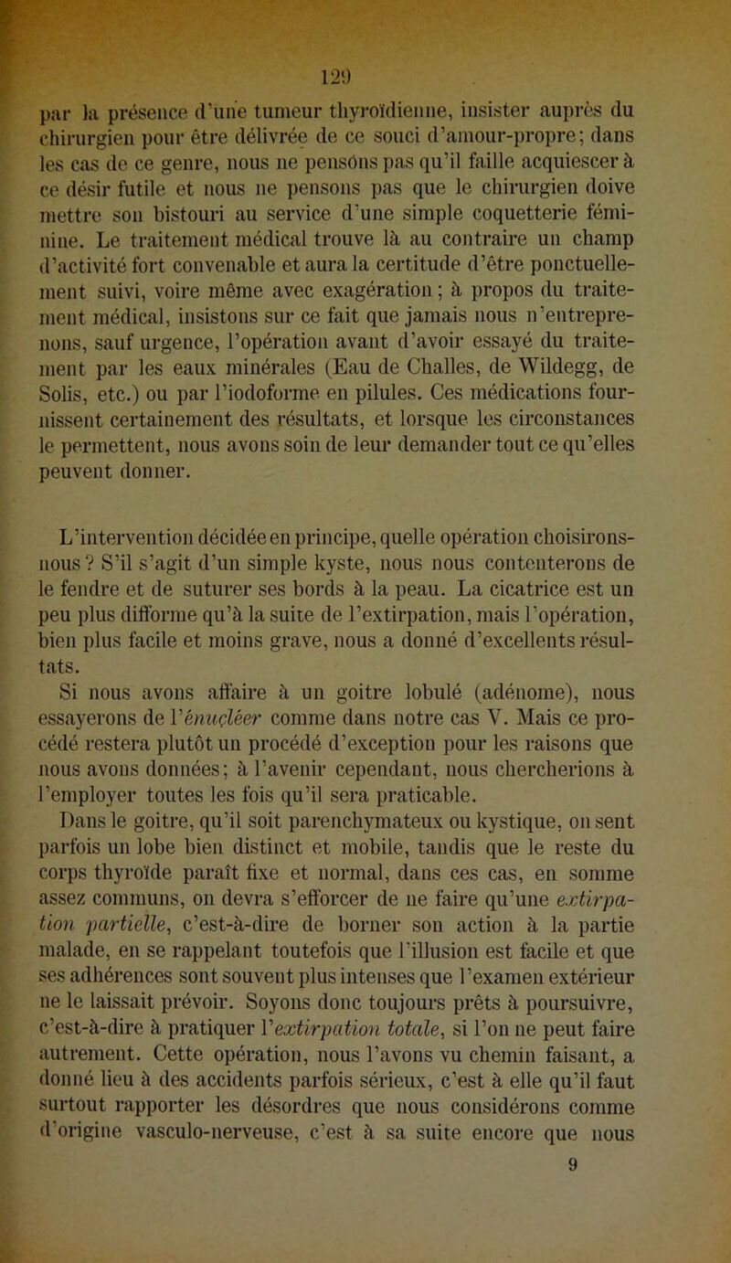 par la présence d'une tumeur thyroïdienne, insister auprès du chirurgien pour être délivrée de ce souci d’amour-propre; dans les cas de ce genre, nous ne pensons pas qu’il faille acquiescer à ce désir futile et nous ne pensons pas que le chirurgien doive mettre son bistouri au service d’une simple coquetterie fémi- nine. Le traitement médical trouve là au contraire un champ d’activité fort convenable et aura la certitude d’être ponctuelle- ment suivi, voire même avec exagération ; à propos du traite- ment médical, insistons sur ce fait que jamais nous n’entrepre- nons, sauf urgence, l’opération avant d’avoir essayé du traite- ment par les eaux minérales (Eau de Challes, de Wildegg, de Solis, etc.) ou par Tiodoforme en pilules. Ces médications four- nissent certainement des résultats, et lorsque les circonstances le permettent, nous avons soin de leur demander tout ce qu’elles peuvent donner. L’intervention décidée en principe, quelle opération choisirons- nous ? S’il s’agit d’un simple kyste, nous nous contenterons de le fendre et de suturer ses bords à la peau. La cicatrice est un peu plus diftbrme qu’à la suite de l’extirpation, mais l’opération, bien plus facile et moins grave, nous a donné d’excellents résul- tats. Si nous avons aftaire à un goitre lobulé (adénome), nous essayerons de Vénuçléer comme dans notre cas V. Mais ce pro- cédé restera plutôt un procédé d’exception pour les raisons que nous avons données; à l’avenir cependant, nous chercherions à l’employer toutes les fois qu’il sera praticable. Dans le goitre, qu’il soit parenchymateux ou kystique, on sent parfois un lobe bien distinct et mobile, tandis que le reste du corps thyroïde paraît fixe et normal, dans ces cas, en somme assez communs, on devra s’efforcer de ne faire qu’une extirpa- tion partielle, c’est-à-dire de borner son action à la partie malade, en se rappelant toutefois que l’illusion est facile et que ses adhérences sont souvent plus intenses que l’examen extérieur ne le laissait prévoii’. Soyons donc toujours prêts à poursuivre, c’est-à-dire à pratiquer Vextirpation totale, si l’on ne peut faire autrement. Cette opération, nous l’avons vu chemin faisant, a donné lieu à des accidents parfois sérieux, c’est à elle qu’il faut surtout rapporter les désordres que nous considérons comme d’origine vasculo-nerveuse, c’est à sa suite encore que nous 9
