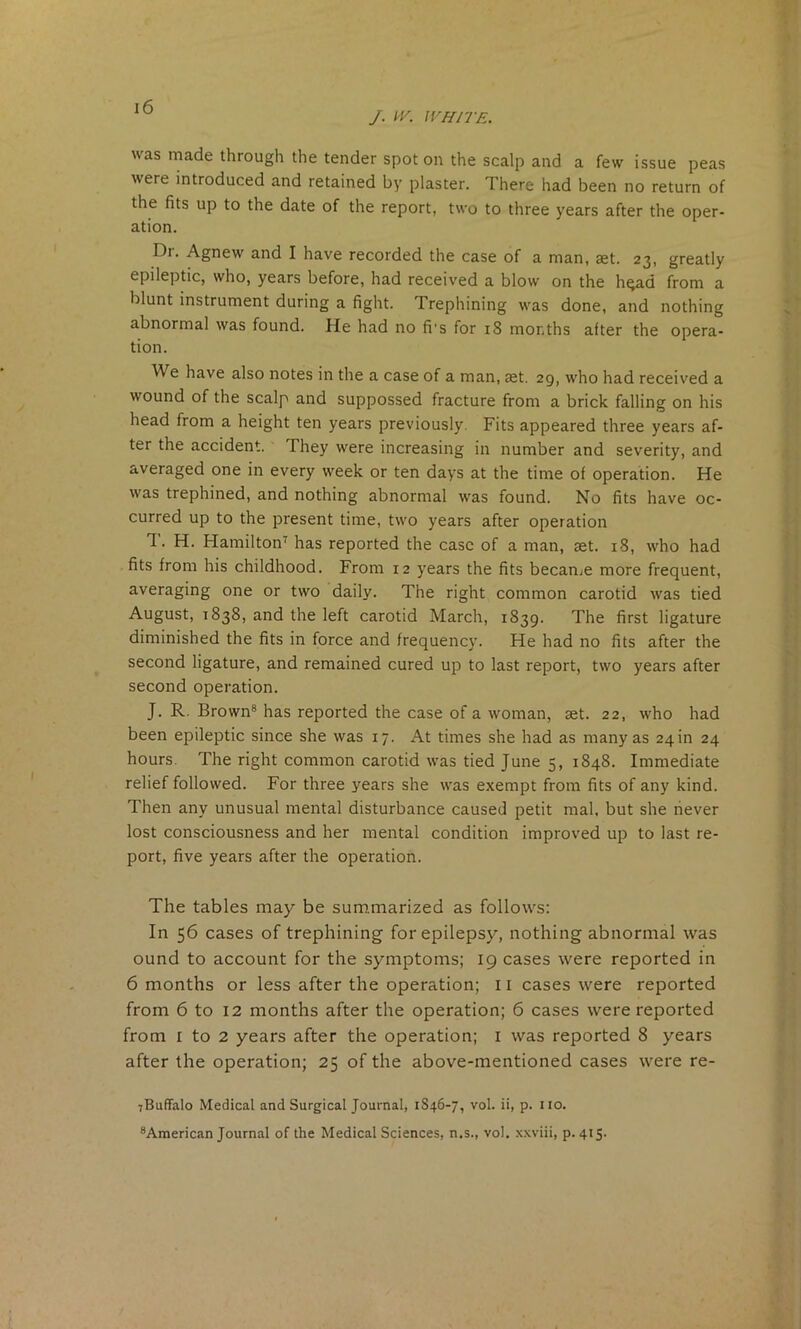 /. IV. WHITE. was made through the tender spot on the scalp and a few issue peas were introduced and retained by plaster. There had been no return of the fits up to the date of the report, two to three years after the oper- ation. Dr. Agnew and I have recorded the case of a man, aet. 23, greatly epileptic, who, years before, had received a blow on the hqad from a blunt instrument during a fight. Trephining was done, and nothing abnormal was found. He had no fi's for 18 months after the opera- tion. W e have also notes in the a case of a man, set. 29, who had received a wound of the scalp and suppossed fracture from a brick falling on his head from a height ten years previously Fits appeared three years af- ter the accident. They were increasing in number and severity, and averaged one in every week or ten days at the time of operation. He was trephined, and nothing abnormal was found. No fits have oc- curred up to the present time, two years after operation T. H. Hamilton7 has reported the case of a man, set. 18, who had fits from his childhood. From 12 years the fits became more frequent, averaging one or two daily. The right common carotid was tied August, r 838, and the left carotid March, 1839. The first ligature diminished the fits in force and frequency. He had no fits after the second ligature, and remained cured up to last report, two years after second operation. J. R. Brown8 has reported the case of a woman, set. 22, who had been epileptic since she was 17. At times she had as many as 24m 24 hours. The right common carotid was tied June 5, 1848. Immediate relief followed. For three years she was exempt from fits of any kind. Then any unusual mental disturbance caused petit mal, but she never lost consciousness and her mental condition improved up to last re- port, five years after the operation. The tables may be summarized as follows: In 56 cases of trephining for epilepsy, nothing abnormal was ound to account for the symptoms; 19 cases were reported in 6 months or less after the operation; 11 cases were reported from 6 to 12 months after the operation; 6 cases were reported from 1 to 2 years after the operation; 1 was reported 8 years after the operation; 25 of the above-mentioned cases were re- 7Buffalo Medical and Surgical Journal, 1846-7, vol. ii, p. no. 8American Journal of the Medical Sciences, n.s., vol. xxviii, p. 415.