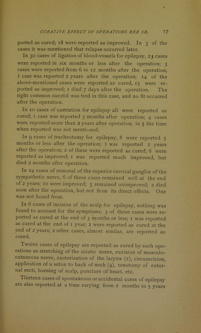 ported as cured; 18 were reported as improved. In 3 of the cases it was mentioned that relapse occurred later. In 30 cases of ligation of blood-vessels for epilepsy, 23 cases were reported in six months or less after the operation; 3 cases were reported from 6 to 12 months after the operation; I case was reported 2 years after the operation; 14 of the above-mentioned cases were reported as cured, 15 were re- ported as improved; 1 died 7 days after the operation. The right common carotid was tied in this case, and no fit occurred after the operation. In 10 cases of castration for epilepsy all were reported as cured; 1 case was reported 3 months after operation; 4 cases were reported more than 2 years after operation; in 5 the time when reported was not mentioned. In 9 cases of tracheotomy for epilepsy, 8 were reported 5 months or less after the operation; 1 was reported 2 years after the operation; 2 of these were reported as cured; 6 were reported as improved; 1 was reported much improved, but died 2 months after operation. In 24 cases of removal of the superior cervical gangliae of'the sympathetic nerve, 6 of these cases remained well at the end of 2 years; 10 were improved; 5 remained unimproved; 2 died soon after the operation, but not from its direct effects. One was not heard from. In 6 cases of incision of the scalp for epilepsy, nothing was found to account for the symptoms; 3 of these cases were re- ported as cured at the end of 3 months or less; 1 was reported as cured at the end of 1 year; 2 were reported as cured at the end of 2 years; 2 other cases, almost similar, are reported as cured. Twelve cases of epilepsy are reported as cured by such ope- rations as stretching of the sciatic nerve, excision of musculo- cutaneous nerve, cauterization of the larynx (2), circumcision, application of a seton to back of neck (4), tenotomy of exter- nal recti, burning of scalp, puncture of heart, etc. Thirteen cases of spontaneous or accidental cures of epilepsy are also reported at a time varying from 2 months to 5 years