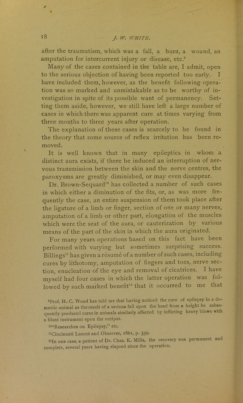 after the traumatism, which was a fall, a burn, a wound, an amputation for intercurrent injury or disease, etc.9 Many of the cases contained in the table are, I admit, open to the serious objection of having been reported too early. I have included them, however, as the benefit following opera- tion was so marked and unmistakable as to be worthy of in- vestigation in spite of its possible want of permanency. Set- ting them aside, however, we still have left a large number of cases in which there was apparent cure at times varying from three months to three years after operation. The explanation of these cases is scarcely to be found in the theory that some source of reflex irritation has been re- moved. It is well known that in many epileptics in whom a distinct aura exists, if there be induced an interruption of ner- vous transmission between the skin and the nerve centres, the paroxysms are greatly diminished, or may even disappear. Dr. Brown-Sequard10 has collected a number of such cases in which either a diminution of the fits, or, as was more fre- quently the case, an entire suspension of them took place after the ligature of a limb or finger, section of one or many nerves, amputation of a limb or other part, elongation of the muscles which were the seat of the aura, or cauterization by various means of the part of the skin in which the aura originated. For many years operations based on this fact have been performed with varying but sometimes surprising success. Billings” has given a resume of a number of such cases, including cures by lithotomy, amputation of fingers and toes, nerve sec- tion, enucleation of the eye and removal of cicatrices. I have myself had four cases in which the latter operation was fol- lowed by such marked benefit1 that it occurred to me that 9prof. H. c. Wood has told me that having noticed the cure of epilepsy in a do- mestic animal as the result of a serious fall upon the head from a height he subse- quently produced cures in animals similarly affected by inflicting heavy blows with a blunt instrument upon the occiput. 10“Researches on Epilepsy,” etc. ''Cincinnati Lancet and Observer, 1861, p. 339 “In one case, a patient of Dr. Chas. K. Mills, the recovery was permanent and complete, several years having elapsed since the operation.