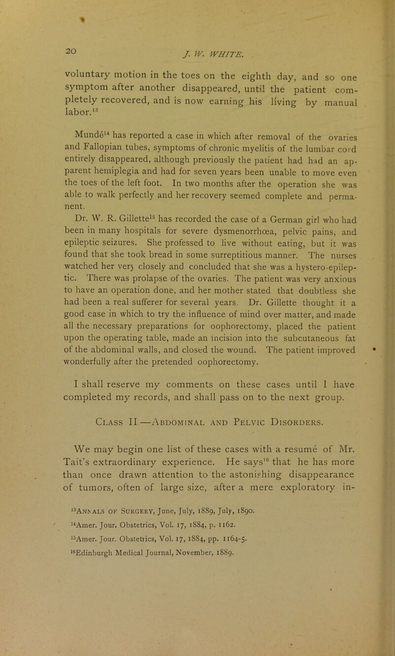 voluntary motion in the toes on the eighth day, and so one symptom after another disappeared, until the patient com- pletely tecovered, and is now earning his living by manual labor.13 Mundeu has reported a case in which after removal of the ovaries and Fallopian tubes, symptoms of chronic myelitis of the lumbar cord entirely disappeared, although previously the patient had had an ap- parent hemiplegia and had for seven years been unable to move even the toes of the left foot. In two months after the operation she was able to walk perfectly and her recovery seemed complete and perma- nent. Dr. W. R. Gillette15 has recorded the case of a German girl who had been in many hospitals for severe dysmenorrhoea, pelvic pains, and epileptic seizures. She professed to live without eating, but it was found that she took bread in some surreptitious manner. The nurses watched her verj closely and concluded that she was a hystero-epilep- tic. There was prolapse of the ovaries. The patient was very anxious to have an operation done, and her mother stated that doubtless she had been a real sufferer for several years. Dr. Gillette thought it a good case in which to try the influence of mind over matter, and made all the necessary preparations for oophorectomy, placed the patient upon the operating table, made an incision into the subcutaneous fat of the abdominal walls, and closed the wound. The patient improved wonderfully after the pretended oophorectomy. I shall reserve my comments on these cases until 1 have completed my records, and shall pass on to the next group. Class II.—Abdominal and Pelvic Disorders. We may begin one list of these cases with a resume of Mr. Tait’s extraordinary experience. He says16 that he has more than once drawn attention to the astonishing disappearance of tumors, often of large size, after a mere exploratory in- i:!Ansals of Surgery, June, July, 1889, July, 1890. 14Amer. Jour. Obstetrics, Vol. 17, 1884, p. 1162. ,5Amer. Jour. Obstetrics, Vol. 17, 1884, PP- 1164-5. 1BEdinburgh Medical Journal, November, 1889.