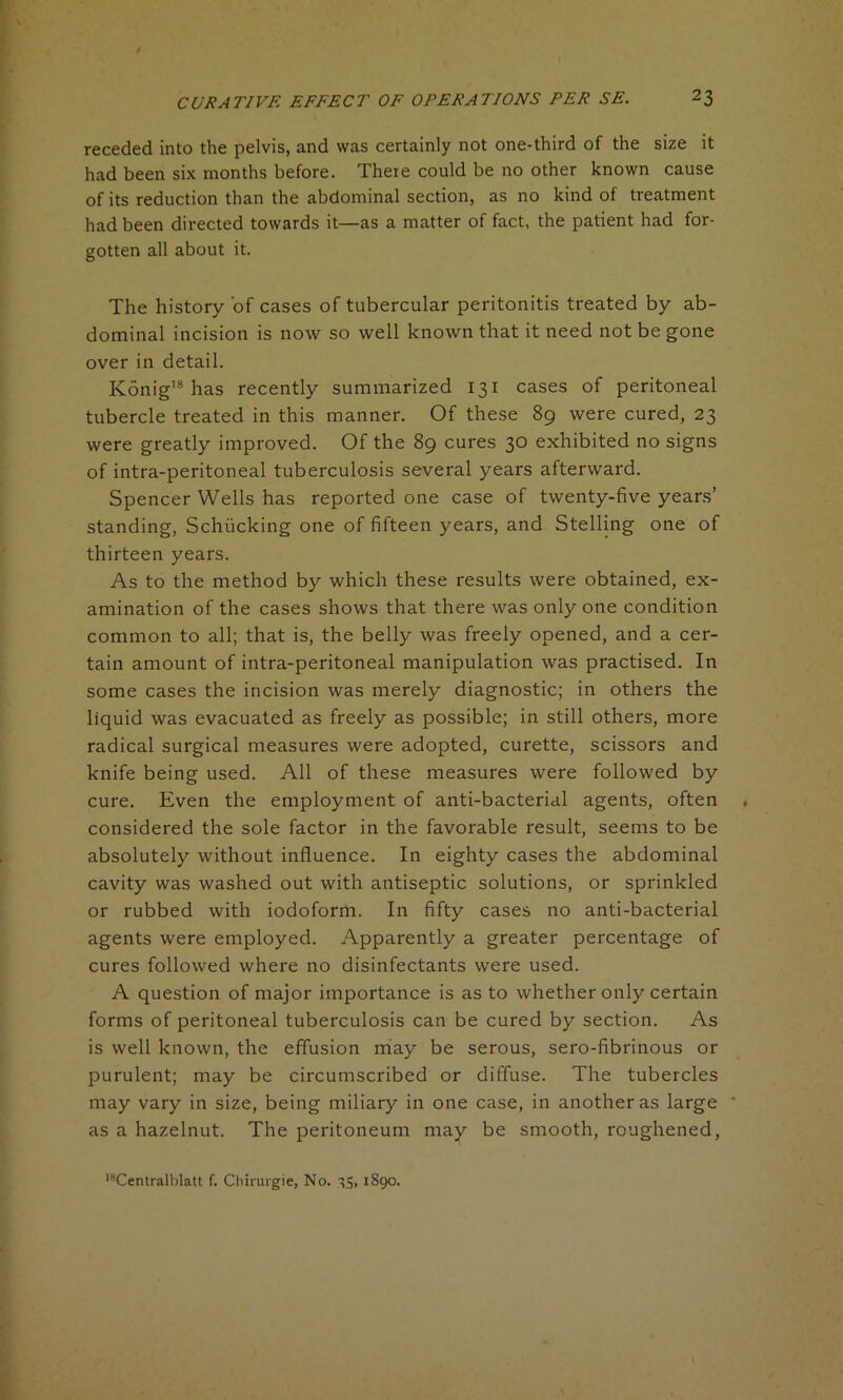 receded into the pelvis, and was certainly not one-third of the size it had been six months before. There could be no other known cause of its reduction than the abdominal section, as no kind of treatment had been directed towards it—as a matter of fact, the patient had for- gotten all about it. The history of cases of tubercular peritonitis treated by ab- dominal incision is now so well known that it need not be gone over in detail. Konig18 has recently summarized 131 cases of peritoneal tubercle treated in this manner. Of these 89 were cured, 23 were greatly improved. Of the 89 cures 30 exhibited no signs of intra-peritoneal tuberculosis several years afterward. Spencer Wells has reported one case of twenty-five years’ standing, Schiicking one of fifteen years, and Stelling one of thirteen years. As to the method by which these results were obtained, ex- amination of the cases shows that there was only one condition common to all; that is, the belly was freely opened, and a cer- tain amount of intra-peritoneal manipulation was practised. In some cases the incision was merely diagnostic; in others the liquid was evacuated as freely as possible; in still others, more radical surgical measures were adopted, curette, scissors and knife being used. All of these measures were followed by cure. Even the employment of anti-bacterial agents, often considered the sole factor in the favorable result, seems to be absolutely without influence. In eighty cases the abdominal cavity was washed out with antiseptic solutions, or sprinkled or rubbed with iodoform. In fifty cases no anti-bacterial agents were employed. Apparently a greater percentage of cures followed where no disinfectants were used. A question of major importance is as to whether only certain forms of peritoneal tuberculosis can be cured by section. As is well known, the effusion may be serous, sero-fibrinous or purulent; may be circumscribed or diffuse. The tubercles may vary in size, being miliary in one case, in another as large as a hazelnut. The peritoneum may be smooth, roughened, lsCentralblatt f. Chirurgie, No. 35, 1890.