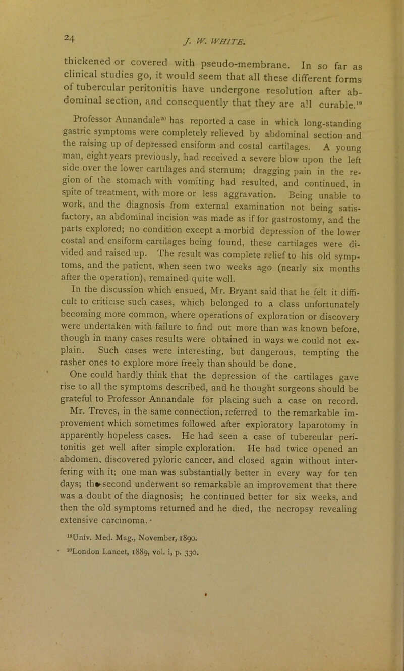 thickened or covered with pseudo-membrane. In so far as clinical studies go, it would seem that all these different forms ot tubercular peritonitis have undergone resolution after ab- dominal section, and consequently that they are all curable.19 Professor Annandale20 has reported a case in which long-standing gastric symptoms were completely relieved by abdominal section and the raising up of depressed ensiform and costal cartilages. A young man, eight years previously, had received a severe blow upon the left side over the lowei cartilages and sternum; dragging pain in the re- gion of the stomach with vomiting had resulted, and continued, in spite of treatment, with more or less aggravation. Being unable to work, and the diagnosis from external examination not being satis- factory, an abdominal incision was made as if for gastrostomy, and the parts explored; no condition except a morbid depression of the lower costal and ensiform cartilages being found, these cartilages were di- vided and raised up. The result was complete relief to his old symp- toms, and the patient, when seen two weeks ago (nearly six months after the operation), remained quite well. In the discussion which ensued, Mr. Bryant said that he felt it diffi- cult to criticise such cases, which belonged to a class unfortunately becoming more common, where operations of exploration or discovery were undertaken with failure to find out more than was known before, though in many cases results were obtained in ways we could not ex- plain. Such cases were interesting, but dangerous, tempting the rasher ones to explore more freely than should be done. One could hardly think that the depression of the cartilages gave rise to all the symptoms described, and he thought surgeons should be grateful to Professor Annandale for placing such a case on record. Mr. Treves, in the same connection, referred to the remarkable im- provement which sometimes followed after exploratory laparotomy in apparently hopeless cases. He had seen a case of tubercular peri- tonitis get well after simple exploration. He had twice opened an abdomen, discovered pyloric cancer, and closed again without inter- fering with it; one man was substantially better in everv way for ten days; th*second underwent so remarkable an improvement that there was a doubt of the diagnosis; he continued better for six weeks, and then the old symptoms returned and he died, the necropsy revealing extensive carcinoma. • 19Univ. Med. Mag., November, 1890. • 20London Lancet, 1889, vol. i, p. 330.