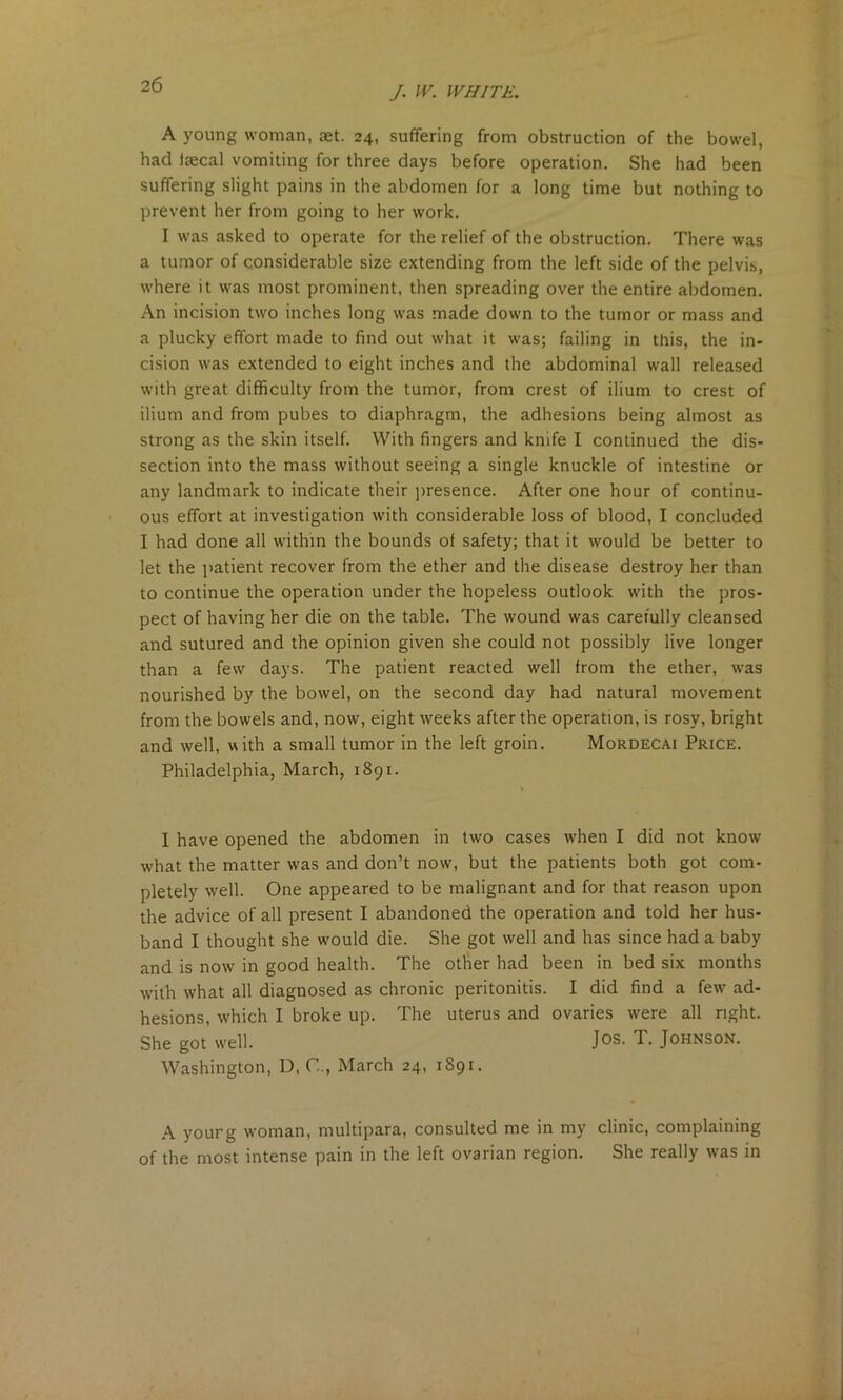 J. IV. WHITE. A young woman, get. 24, suffering from obstruction of the bowel, had Igecal vomiting for three days before operation. She had been suffering slight pains in the abdomen for a long time but nothing to prevent her from going to her work. I was asked to operate for the relief of the obstruction. There was a tumor of considerable size extending from the left side of the pelvis, where it was most prominent, then spreading over the entire abdomen. An incision two inches long was made down to the tumor or mass and a plucky effort made to find out what it was; failing in this, the in- cision was extended to eight inches and the abdominal wall released with great difficulty from the tumor, from crest of ilium to crest of ilium and from pubes to diaphragm, the adhesions being almost as strong as the skin itself. With fingers and knife I continued the dis- section into the mass without seeing a single knuckle of intestine or any landmark to indicate their presence. After one hour of continu- ous effort at investigation with considerable loss of blood, I concluded I had done all within the bounds of safety; that it would be better to let the patient recover from the ether and the disease destroy her than to continue the operation under the hopeless outlook with the pros- pect of having her die on the table. The wound was carefully cleansed and sutured and the opinion given she could not possibly live longer than a few days. The patient reacted well from the ether, was nourished by the bowel, on the second day had natural movement from the bowels and, now, eight weeks after the operation, is rosy, bright and well, with a small tumor in the left groin. Mordecai Price. Philadelphia, March, 1891. I have opened the abdomen in two cases when I did not know what the matter was and don’t now, but the patients both got com- pletely well. One appeared to be malignant and for that reason upon the advice of all present I abandoned the operation and told her hus- band I thought she wmuld die. She got well and has since had a baby and is now in good health. The other had been in bed six months with what all diagnosed as chronic peritonitis. I did find a few ad- hesions, which I broke up. The uterus and ovaries were all right. She got well. Jos. T. Johnson. Washington, D, C.., March 24, 1891. A yourg woman, multipara, consulted me in my clinic, complaining of the most intense pain in the left ovarian region. She really was in