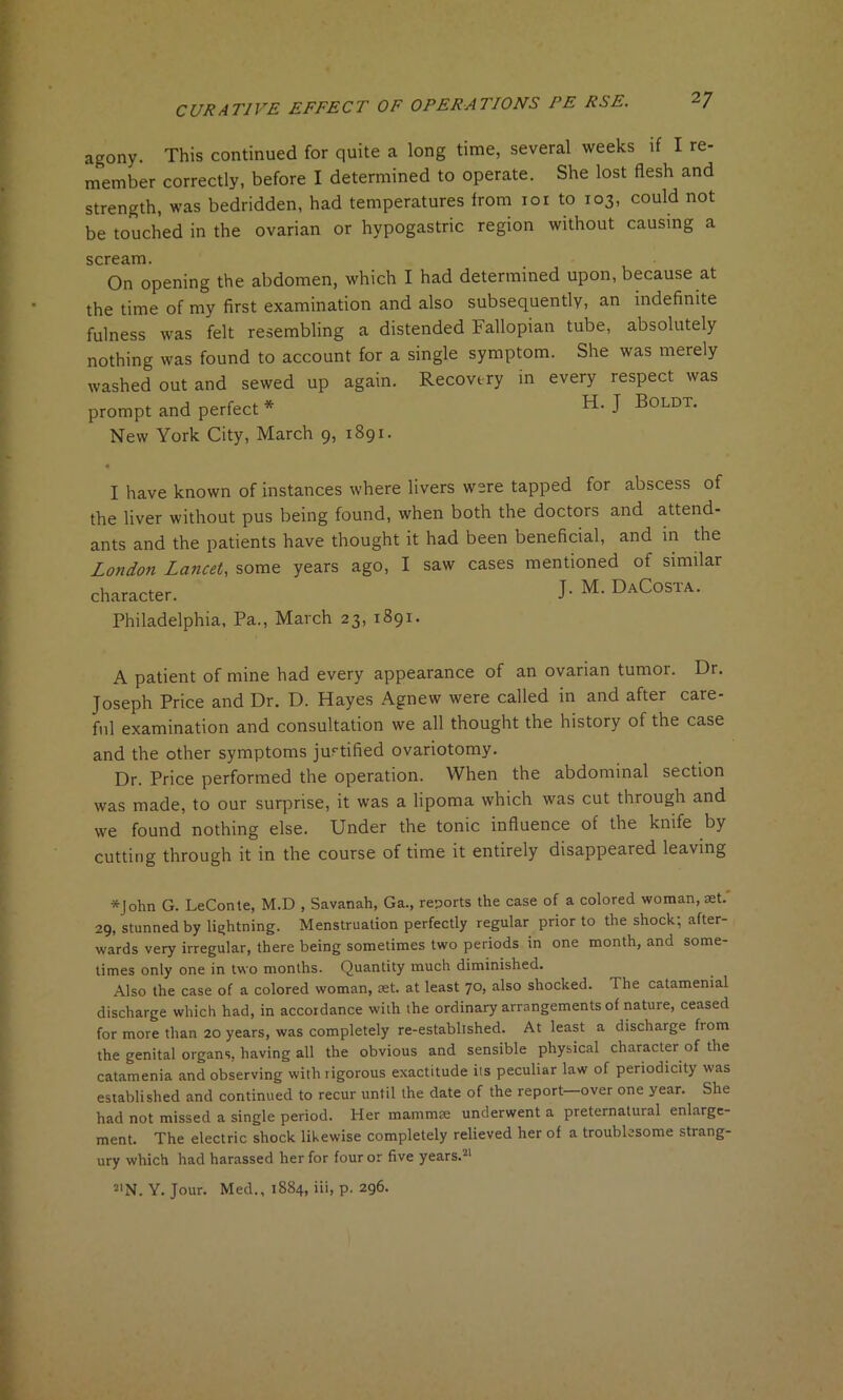 agony. This continued for quite a long time, several weeks if I re- member correctly, before I determined to operate. She lost flesh and strength, was bedridden, had temperatures from ioi to 103, could not be touched in the ovarian or hypogastric region without causing a scream. On opening the abdomen, which I had determined upon, because at the time of my first examination and also subsequently, an indefinite fulness was felt resembling a distended Fallopian tube, absolutely nothing was found to account for a single symptom. She was merely washed out and sewed up again. Recovery in every respect was prompt and perfect * J Boldt. New York City, March 9, 1891. 4 I have known of instances where livers were tapped for abscess of the liver without pus being found, when both the doctors and attend- ants and the patients have thought it had been beneficial, and in the London Lancet, some years ago, I saw cases mentioned of similar character. J. M. DaCosta. Philadelphia, Pa., March 23, 1891. A patient of mine had every appearance of an ovarian tumor. Dr. Joseph Price and Dr. D. Hayes Agnew were called in and after care- ful examination and consultation we all thought the history of the case and the other symptoms justified ovariotomy. Dr. Price performed the operation. When the abdominal section was made, to our surprise, it was a lipoma which was cut through and we found nothing else. Under the tonic influence of the knife by cutting through it in the course of time it entirely disappeared leaving *John G. LeConte, M.D , Savanah, Ga., reports the case of a colored woman, set. 29, stunned by lightning. Menstruation perfectly regular prior to the shock; after- wards very irregular, there being sometimes two periods in one month, and some- times only one in two months. Quantity much diminished. Also the case of a colored woman, set. at least 70, also shocked. The catamenial discharge which had, in accordance with the ordinary arrangements of nature, ceased for more than 20 years, was completely re-established. At least a discharge from the genital organs, having all the obvious and sensible physical character of the catamenia and observing with rigorous exactitude its peculiar law of periodicity was established and continued to recur until the date of the report—over one year. She had not missed a single period. Her mammae underwent a preternatural enlarge- ment. The electric shock likewise completely relieved her of a troublesome strang- ury which had harassed her for four or five years.21 SIN. Y. Jour. Med., 1884, iii, p. 296.