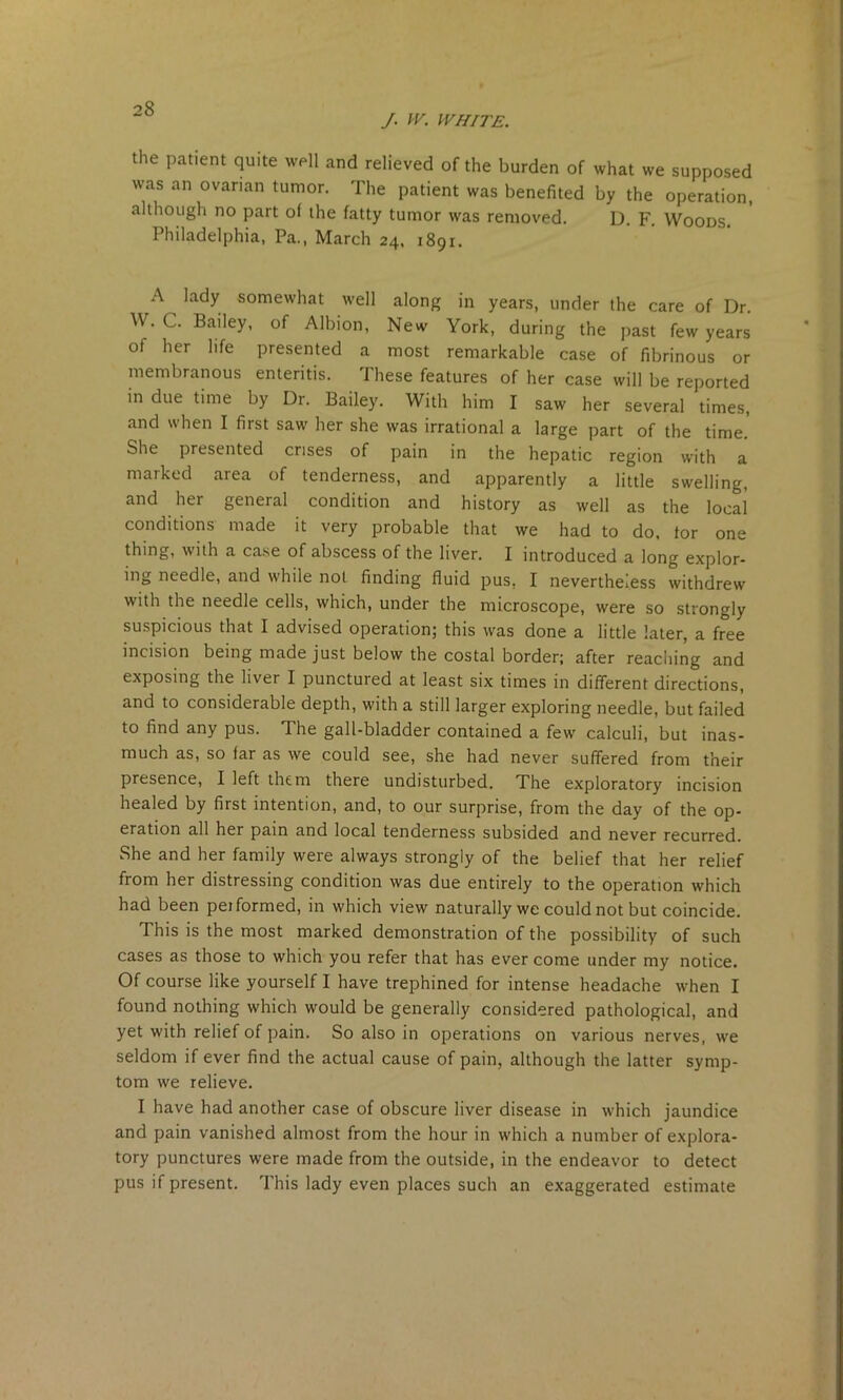 /. IV. WHITE. the patient quite well and relieved of the burden of what we supposed was an ovarian tumor. The patient was benefited by the operation, although no part ol the fatty tumor was removed. D. F. Woods. Philadelphia, Pa., March 24, 1891. A lady somewhat well along in years, under the care of Dr. W. C. Bailey, of Albion, New York, during the past few years of her life presented a most remarkable case of fibrinous or membranous enteritis. These features of her case will be reported in due time by Dr. Bailey. With him I saw her several times, and when I first saw her she was irrational a large part of the time. She presented crises of pain in the hepatic region with a marked area of tenderness, and apparently a little swelling, and her general condition and history as well as the local conditions made it very probable that we had to do, for one thing, with a case of abscess of the liver. I introduced a long explor- ing needle, and while not finding fluid pus. I nevertheless withdrew with the needle cells, which, under the microscope, were so strongly suspicious that I advised operation; this was done a little later, a free incision being made just below the costal border; after reaching and exposing the liver I punctured at least six times in different directions, and to considerable depth, with a still larger exploring needle, but failed to find any pus. The gall-bladder contained a few calculi, but inas- much as, so far as we could see, she had never suffered from their presence, I left them there undisturbed. The exploratory incision healed by first intention, and, to our surprise, from the day of the op- eration all her pain and local tenderness subsided and never recurred. She and her family were always strongly of the belief that her relief from her distressing condition was due entirely to the operation which had been pei formed, in which view naturally we could not but coincide. This is the most marked demonstration of the possibility of such cases as those to which you refer that has ever come under my notice. Of course like yourself I have trephined for intense headache when I found nothing which would be generally considered pathological, and yet with relief of pain. So also in operations on various nerves, we seldom if ever find the actual cause of pain, although the latter symp- tom we relieve. I have had another case of obscure liver disease in which jaundice and pain vanished almost from the hour in which a number of explora- tory punctures were made from the outside, in the endeavor to detect pus if present. This lady even places such an exaggerated estimate