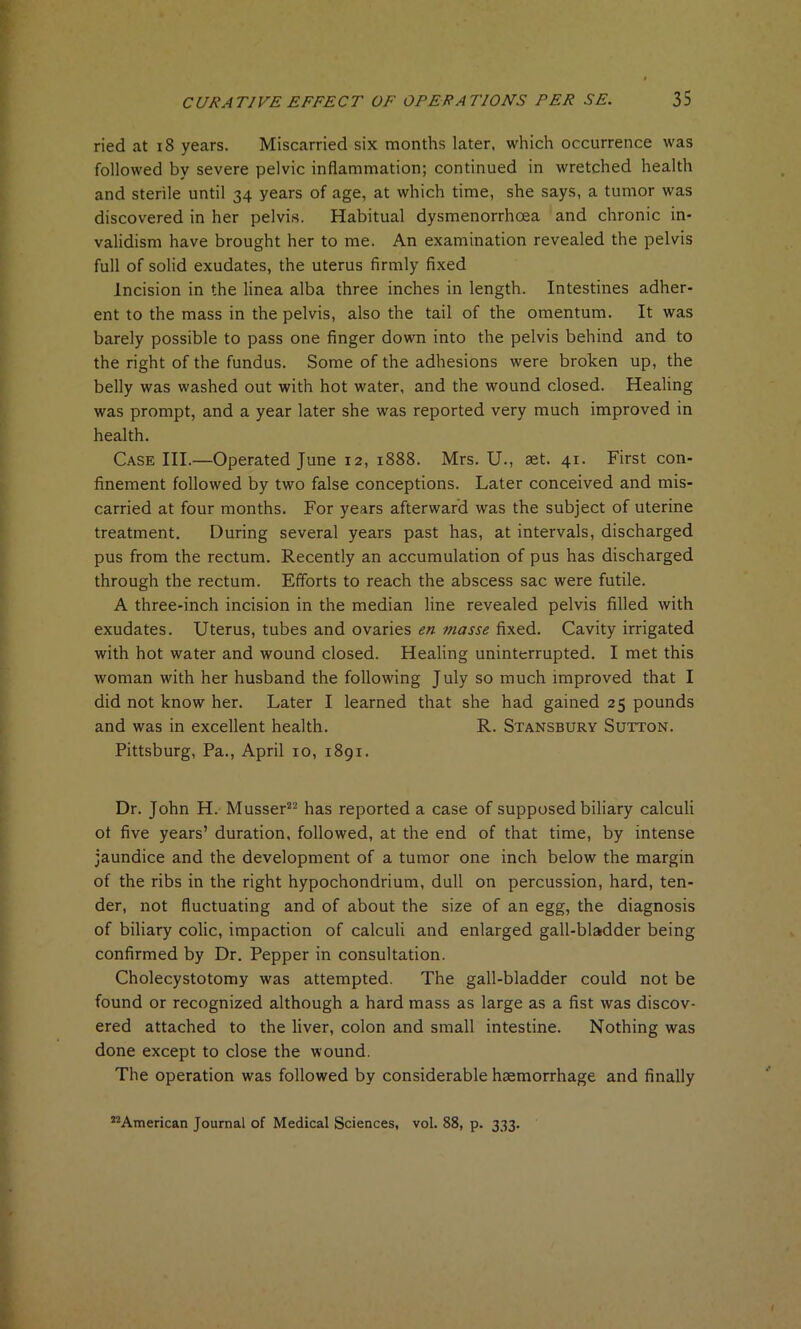 ried at 18 years. Miscarried six months later, which occurrence was followed by severe pelvic inflammation; continued in wretched health and sterile until 34 years of age, at which time, she says, a tumor was discovered in her pelvis. Habitual dysmenorrhoea and chronic in- validism have brought her to me. An examination revealed the pelvis full of solid exudates, the uterus firmly fixed Incision in the linea alba three inches in length. Intestines adher- ent to the mass in the pelvis, also the tail of the omentum. It was barely possible to pass one finger down into the pelvis behind and to the right of the fundus. Some of the adhesions were broken up, the belly was washed out with hot water, and the wound closed. Healing was prompt, and a year later she was reported very much improved in health. Case III.—Operated June 12, 1888. Mrs. U., aet. 41. First con- finement followed by two false conceptions. Later conceived and mis- carried at four months. For years afterward was the subject of uterine treatment. During several years past has, at intervals, discharged pus from the rectum. Recently an accumulation of pus has discharged through the rectum. Efforts to reach the abscess sac were futile. A three-inch incision in the median line revealed pelvis filled with exudates. Uterus, tubes and ovaries en masse fixed. Cavity irrigated with hot water and wound closed. Healing uninterrupted. I met this woman with her husband the following July so much improved that I did not know her. Later I learned that she had gained 25 pounds and was in excellent health. R. Stansbury Sutton. Pittsburg, Pa., April 10, 1891. Dr. John H. Musser22 has reported a case of supposed biliary calculi of five years’ duration, followed, at the end of that time, by intense jaundice and the development of a tumor one inch below the margin of the ribs in the right hypochondrium, dull on percussion, hard, ten- der, not fluctuating and of about the size of an egg, the diagnosis of biliary colic, impaction of calculi and enlarged gall-bladder being confirmed by Dr. Pepper in consultation. Cholecystotomy was attempted. The gall-bladder could not be found or recognized although a hard mass as large as a fist was discov- ered attached to the liver, colon and small intestine. Nothing was done except to close the wound. The operation was followed by considerable haemorrhage and finally 22American Journal of Medical Sciences, vol. 88, p. 333.