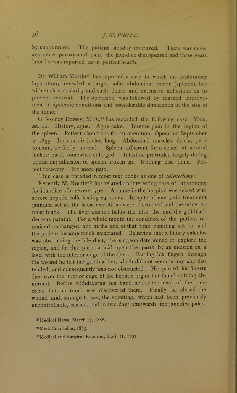 by suppuration. The patient steadily improved. There was never any more paroxysmal pain, the jaundice disappeared and three years later he was reported as in perfect health. Dr. William Mastin'23 has reported a case in which an exploratory laparotomy revealed a large, solid abdominal tumor (splenic), but with such vascularity and such dense and extensive adhesions as to prevent removal. The operation was followed by marked improve- ment in systemic conditions and considerable diminution in the size of the tumor. G. Volney Dorsey, M.D.,“ has recorded the following case: Male, set. 40. History, ague. Ague cake. Intense pain in the region of the spleen. Patient clamorous for an operation. Operation September 2,1855. Incision six inches long. Abdominal muscles, fascia, peri- toneum, perfectly normal. Spleen adherent for a space of several inches; hard, somewhat enlarged. Intestine protruded largely during operation; adhesion of spleen broken up. Nothing else done. Per- fect recovery. No more pain. This case is paraded in most text-books as one of splenectomy! Recently M. Routier25 has related an interesting case of laparotomy for jaundice of a severe type. A nurse in the hospital was seized with severe hepatic colic lasting 24 hours. In spite of energetic treatment jaundice set in, the faecal excretions were discolored and the urine al- most black. The liver was felt below the false ribs, and the gall-blad- der was painful. For a whole month the condition of the patient re- mained unchanged, and at the end of that time vomiting set in, and the patient became much emaciated. Believing that a biliary calculus was obstructing the bile duct, the surgeon determined to explore the region, and for that purpose laid open the parts by an incision on a level with the inferior edge of the liver. Passing his fingers through the wound he felt the gall-bladder, which did not seem in any way dis- tended, and consequently was not obstructed. He passed his fingers then over the inferior edge of the hepatic organ but found nothing ab- normal. Before withdrawing his hand he felt the head of the pan- creas, but no tumor was discovered there. Finally, he closed the wound, and, strange to say, the vomiting, which had been previously uncontrollable, ceased, and in two days afterwards the jaundice paled, “Medical News, March 17, 1888. “Med. Counsellor, 1855. “Medical and Surgical Reporter, April u. 1891.
