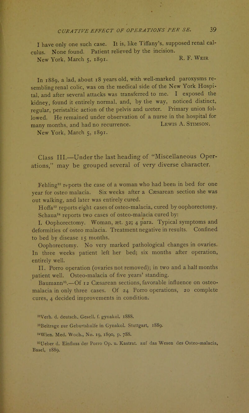 I have only one such case. It is, like Tiffany’s, supposed renal cal- culus. None found. Patient relieved by the incision. New York, March 5, 1891. R- F. Weir In 1889, a lad, about 18 years old, with well-marked paroxysms re- sembling renal colic, was on the medical side of the New York Hospi- tal, and after several attacks was transferred to me. I exposed the kidney, found it entirely normal, and, by the way, noticed distinct, regular, peristaltic action of the pelvis and ureter. Primary union fol- lowed. He remained under observation of a nurse in the hospital for many months, and had no recurrence. Lewis A. Stimson; New York, March 5, 1891. Class III.—Under the last heading of “Miscellaneous Oper- ations,” may be grouped several of very diverse character. Fehling32 reports the case of a woman who had been in bed for one year for osteo malacia. Six weeks after a Caesarean section she was out walking, and later was entirely cured. Hoffa33 reports eight cases of osteo-malacia, cured by oophorectomy. Schaua34 reports two cases of osteo-malacia cured by: I. Oophorectomy. Woman, aet. 32; 4 para. Typical symptoms and deformities of osteomalacia. Treatment negative in results. Confined to bed by disease 15 months. Oophorectomy. No very marked pathological changes in ovaries. In three weeks patient left her bed; six months after operation, entirely well. II. Porro operation (ovaries not removed); in two and a half months patient well. Osteo-malacia of five years’ standing. Baumann35.—Of 12 Caesarean sections, favorable influence on osteo- malacia in only three cases. Of 24 Porro operations, 20 complete cures, 4 decided improvements in condition. 32Verh. d. deutsch. Gesell. f. gynakol. 1888. 33Beitrage zur Geburtshulfe in Gynakol. Stuttgart, 1889. 34Wien. Med. Woch., No. 19, 1890, p. 788. 33Ueber d. Einfluss der Porro Op. u. Kastrat. auf das Wesen des Osteo-malacia, Basel, 1889.