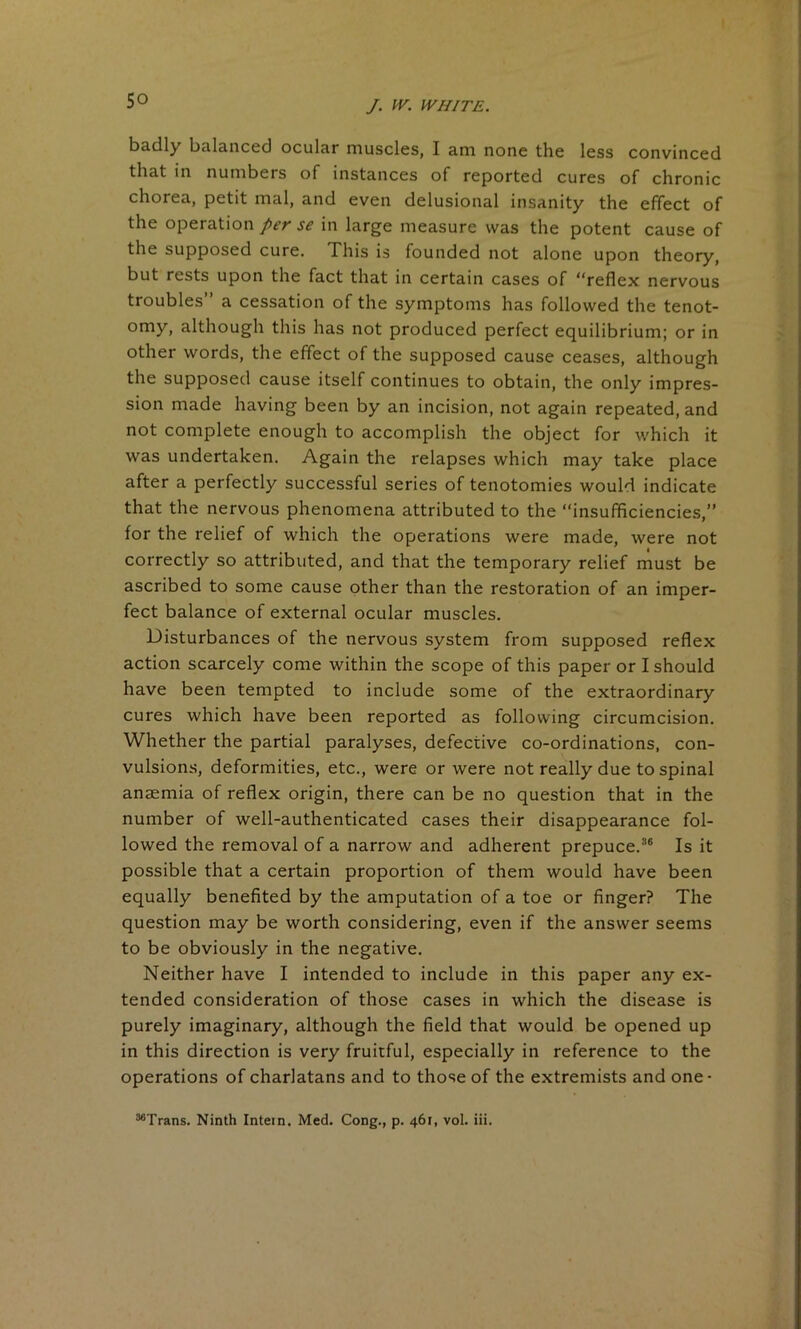 badly balanced ocular muscles, I am none the less convinced that in numbers of instances of reported cures of chronic chorea, petit mal, and even delusional insanity the effect of the operation per se in large measure was the potent cause of the supposed cure. This is founded not alone upon theory, but rests upon the fact that in certain cases of “reflex nervous troubles” a cessation of the symptoms has followed the tenot- omy, although this has not produced perfect equilibrium; or in other words, the effect of the supposed cause ceases, although the supposed cause itself continues to obtain, the only impres- sion made having been by an incision, not again repeated, and not complete enough to accomplish the object for which it was undertaken. Again the relapses which may take place after a perfectly successful series of tenotomies would indicate that the nervous phenomena attributed to the “insufficiencies,” for the relief of which the operations were made, were not correctly so attributed, and that the temporary relief must be ascribed to some cause other than the restoration of an imper- fect balance of external ocular muscles. Disturbances of the nervous system from supposed reflex action scarcely come within the scope of this paper or I should have been tempted to include some of the extraordinary cures which have been reported as following circumcision. Whether the partial paralyses, defective co-ordinations, con- vulsions, deformities, etc., were or were not really due to spinal anaemia of reflex origin, there can be no question that in the number of well-authenticated cases their disappearance fol- lowed the removal of a narrow and adherent prepuce.36 Is it possible that a certain proportion of them would have been equally benefited by the amputation of a toe or finger? The question may be worth considering, even if the answer seems to be obviously in the negative. Neither have I intended to include in this paper any ex- tended consideration of those cases in which the disease is purely imaginary, although the field that would be opened up in this direction is very fruitful, especially in reference to the operations of charlatans and to those of the extremists and one* ^Trans. Ninth Intern. Med. Cong., p. 461, vol. iii.