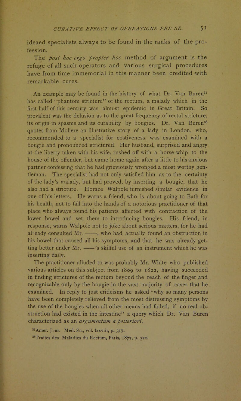 ideaed specialists always to be found in the ranks of the pro- fession. The post hoc ergo propter hoc method of argument is the refuge of all such operators and various surgical procedures have from time immemorial in this manner been credited with remarkable cures. An example may be found in the history of what Dr. Van Buren37 has called ‘ phantom stricture” of the rectum, a malady which in the first half of this century was almost epidemic in Great Britain. So prevalent was the delusion as to the great frequency of rectal stricture, its origin in spasms and its curability by bougies. Dr. Van Buren38 quotes from Moliere an illustrative story of a lady in London, who, recommended to a specialist for costiveness, was examined with a bougie and pronounced strictured. Her husband, surprised and angry at the liberty taken with his wife, rushed off with a horse-whip to the house of the offender, but came home again after a little to his anxious partner confessing that he had grieviously wronged a most worthy gen- tleman. The specialist had not only satisfied him as to the certainty of the lady’s malady, but had proved, by inserting a bougie, that he also had a stricture. Horace Walpole furnished similar evidence in one of his letters. He warns a friend, who is about going to Bath for his health, not to fall into the hands of a notorious practitioner of that place who always found his patients affected with contraction of the lower bowel and set them to introducing bougies. His friend, in response, warns Walpole not to joke about serious matters, for he had already consulted Mr. , who had actually found an obstruction in his bowel that caused all his symptoms, and that he was already get- ting better under Mr. ’s skilful use of an instrument which he was inserting daily. The practitioner alluded to was probably Mr. White who published various articles on this subject from 1809 to 1822, having succeeded in finding strictures of the rectum beyond the reach of the finger and recognizable only by the bougie in the vast majority of cases that he examined. In reply to just criticisms he asked l,why so many persons have been completely relieved from the most distressing symptoms by the use of the bougies when all other means had failed, if no real ob- struction had existed in the intestine” a query which Dr. Van Buren characterized as an argumentum a posteriori. 37Amer. Jjur. Med. Sc., vol. lxxviii, p. 317. 38Traites des Maladies du Rectum, Palis, 1877, p. 320.