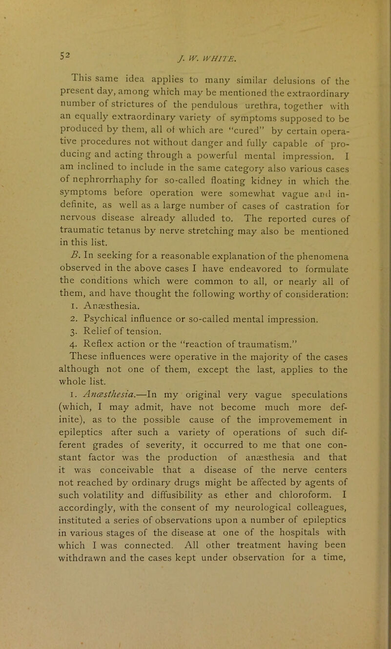 This same idea applies to many similar delusions of the present day, among which may be mentioned the extraordinary number of strictures of the pendulous urethra, together with an equally extraordinary variety of symptoms supposed to be produced by them, all of which are “cured” by certain opera- tive procedures not without danger and fully capable of pro- ducing and acting through a powerful mental impression. I am inclined to include in the same category also various cases of nephrorrhaphy for so-called floating kidney in which the symptoms before operation were somewhat vague and in- definite, as well as a large number of cases of castration for nervous disease already alluded to. The reported cures of traumatic tetanus by nerve stretching may also be mentioned in this list. B. In seeking for a reasonable explanation of the phenomena observed in the above cases I have endeavored to formulate the conditions which were common to all, or nearly all of them, and have thought the following worthy of consideration: 1. Anaesthesia. 2. Psychical influence or so-called mental impression. 3. Relief of tension. 4. Reflex action or the “reaction of traumatism.” These influences were operative in the majority of the cases although not one of them, except the last, applies to the whole list. 1. Anesthesia.—In my original very vague speculations (which, I may admit, have not become much more def- inite), as to the possible cause of the improvemement in epileptics after such a variety of operations of such dif- ferent grades of severity, it occurred to me that one con- stant factor was the production of anaesthesia and that it was conceivable that a disease of the nerve centers not reached by ordinary drugs might be affected by agents of such volatility and diffusibility as ether and chloroform. I accordingly, with the consent of my neurological colleagues, instituted a series of observations upon a number of epileptics in various stages of the disease at one of the hospitals with which I was connected. All other treatment having been withdrawn and the cases kept under observation for a time,