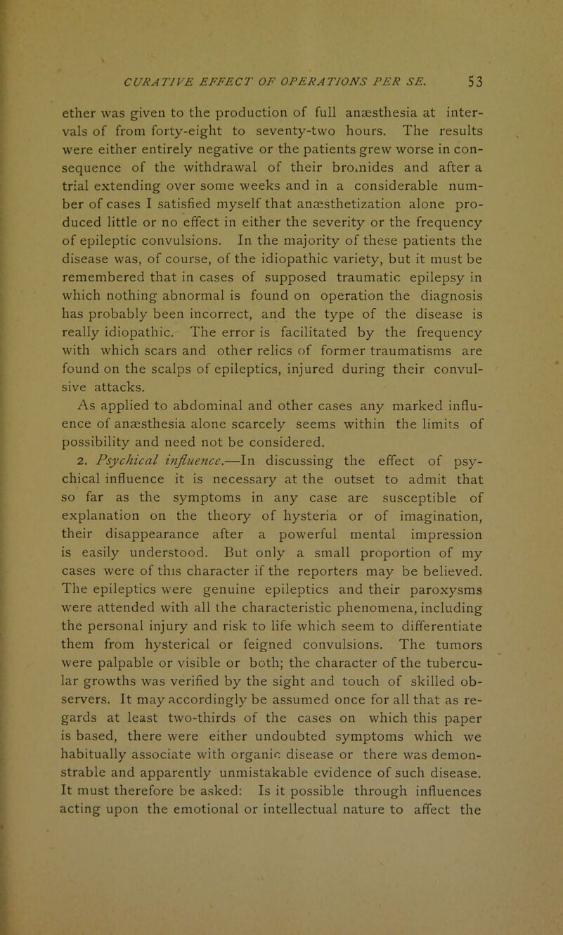 ether was given to the production of full anaesthesia at inter- vals of from forty-eight to seventy-two hours. The results were either entirely negative or the patients grew worse in con- sequence of the withdrawal of their bromides and after a trial extending over some weeks and in a considerable num- ber of cases I satisfied myself that anesthetization alone pro- duced little or no effect in either the severity or the frequency of epileptic convulsions. In the majority of these patients the disease was, of course, of the idiopathic variety, but it must be remembered that in cases of supposed traumatic epilepsy in which nothing abnormal is found on operation the diagnosis has probably been incorrect, and the type of the disease is really idiopathic. The error is facilitated by the frequency with which scars and other relics of former traumatisms are found on the scalps of epileptics, injured during their convul- sive attacks. As applied to abdominal and other cases any marked influ- ence of anaesthesia alone scarcely seems within the limits of possibility and need not be considered. 2. Psychical influence.—In discussing the effect of psy- chical influence it is necessary at the outset to admit that so far as the symptoms in any case are susceptible of explanation on the theory of hysteria or of imagination, their disappearance after a powerful mental impression is easily understood. But only a small proportion of my cases were of this character if the reporters may be believed. The epileptics were genuine epileptics and their paroxysms were attended with all the characteristic phenomena, including the personal injury and risk to life which seem to differentiate them from hysterical or feigned convulsions. The tumors were palpable or visible or both; the character of the tubercu- lar growths was verified by the sight and touch of skilled ob- servers. It may accordingly be assumed once for all that as re- gards at least two-thirds of the cases on which this paper is based, there were either undoubted symptoms which we habitually associate with organic disease or there was demon- strable and apparently unmistakable evidence of such disease. It must therefore be asked: Is it possible through influences acting upon the emotional or intellectual nature to affect the
