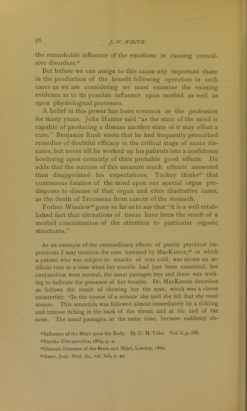 the remarkable influence of the emotions in causing convul- sive disorders.41 But before we can assign to this cause any important share in the production of the benefit following operation in such cases as we are considering we must examine the existing evidence as to its possible influence upon morbid as well as upon physiological processes. A belief in this power has been common in the profession for many years. John Hunter said “as the state of the mind is capable of producing a disease another state of it may effect a cure.’’ Benjamin Rush wrote that he had frequently prescribed remedies of doubtful efficacy in the critical stage of acute dis- eases, but never till he worked up his patients into a confidence bordering upon certainty of their probable good effects. He adds that the success of this measure much oftener answered than disappointed his expectations. Tuckey thinks42 that continuous fixation of the mind upon one special organ pre- disposes to disease of that organ and cites illustrative cases, as the death of Trousseau from cancer of the stomach. Forbes Winslow43 goes so far as to say that “it is a well estab- lished fact that alterations of tissue have been the result of a morbid concentration of the attention to particular organic structures.” As an example of the extraordinary effects of purely psychical im- pressions I may mention the case narrated by MacKenzie,44 in which a patient who was subject to attacks of rose cold, was shown an ar- tificial rose at a time when her nostrils had just been examined, her conjunctivae were normal, the nasal passages free and there was noth- ing to indicate the presence of her trouble. Dr. MacKenzie describes as follows the result of showing her the rose, which was a clever counterfeit: ‘‘In the course of a minute she said she felt that she must sneeze. This sensation was followed almost immediately by a tickling and intense itching in the back of the throat and at the end of the nose. The nasal passages, at the same time, became suddenly ob- 41Influence of the Mind upon the Body. By D. H. Tuke. Vol. ii, p. 288. 42Psycho-Therapeutics, 1889, p. 4. 430bscure Diseases of the Brain and Mind, London, i860. 44Amer. Jour. Med. Sc., vol. lxli, p. 49.