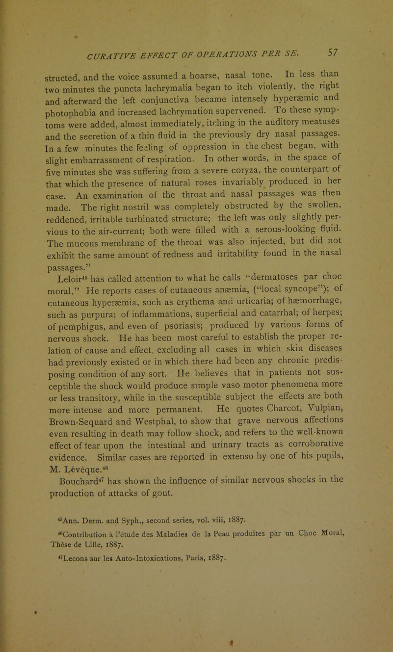 structed, and the voice assumed a hoarse, nasal tone. In less than two minutes the puncta lachrymalia began to itch violently, the right and afterward the left conjunctiva became intensely hypersemic and photophobia and increased lachrymation supervened. To these symp- toms were added, almost immediately, itching in the auditory meatuses and the secretion of a thin fluid in the previously dry nasal passages. In a few minutes the feeling of oppression in the chest began, with slight embarrassment of respiration. In other words, in the space of five minutes she was suffering from a severe coryza, the counterpart of that which the presence of natural roses invariably produced in her case. An examination of the throat and nasal passages was then made. The right nostril was completely obstructed by the swollen, reddened, irritable turbinated structure; the left was only slightly per- vious to the air-current; both were filled with a serous-looking fluid. The mucous membrane of the throat was also injected, but did not exhibit the same amount of redness and irritability found in the nasal passages.” Leloir45 has called attention to what he calls “dermatoses par choc moral.” He reports cases of cutaneous anaemia, (“local syncope”); of cutaneous hypersemia, such as erythema and urticaria; of haemorrhage, such as purpura; of inflammations, superficial and catarrhal; of herpes; of pemphigus, and even of psoriasis; produced by various forms of nervous shock. He has been most careful to establish the proper re- lation of cause and effect, excluding all cases in which skin diseases had previously existed or in which there had been any chronic predis- posing condition of any sort. He believes that in patients not sus- ceptible the shock would produce simple vaso motor phenomena more or less transitory, while in the susceptible subject the effects are both more intense and more permanent. He quotes Charcot, Vulpian, Brown-Sequard and Westphal, to show that grave nervous affections even resulting in death may follow shock, and refers to the well-known effect of fear upon the intestinal and urinary tracts as corroborative evidence. Similar cases are reported in extenso by one of his pupils, M. Leveque.46 Bouchard47 has shown the influence of similar nervous shocks in the production of attacks of gout. 45Ann. Derm, and Syph., second series, vol. viii, 1887. ^Contribution a l’dtude des Maladies de la Peau produites par un Choc Moral, These de Lille, 1887. 47Lecons sur les Auto-Intoxications, Paris, 1887. » «