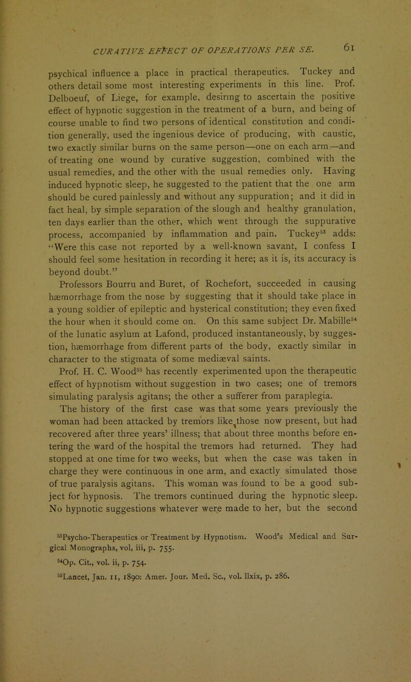 psychical influence a place in practical therapeutics. Tuckey and others detail some most interesting experiments in this line. Prof. Delboeuf, of Liege, for example, desiring to ascertain the positive effect of hypnotic suggestion in the treatment of a burn, and being of course unable to find two persons of identical constitution and condi- tion generally, used the ingenious device of producing, with caustic, two exactly similar burns on the same person—one on each arm—and of treating one wound by curative suggestion, combined with the usual remedies, and the other with the usual remedies only. Having induced hypnotic sleep, he suggested to the patient that the one arm should be cured painlessly and without any suppuration; and it did in fact heal, by simple separation of the slough and healthy granulation, ten days earlier than the other, which went through the suppurative process, accompanied by inflammation and pain. Tuckey53 adds: “Were this case not reported by a well-known savant, I confess I should feel some hesitation in recording it here; as it is, its accuracy is beyond doubt.” Professors Bourru and Buret, of Rochefort, succeeded in causing haemorrhage from the nose by suggesting that it should take place in a young soldier of epileptic and hysterical constitution; they even fixed the hour when it should come on. On this same subject Dr. Mabille54 of the lunatic asylum at Lafond, produced instantaneously, by sugges- tion, haemorrhage from different parts of the body, exactly similar in character to the stigmata of some mediaeval saints. Prof. H. C. Wood55 has recently experimented upon the therapeutic effect of hypnotism without suggestion in two cases; one of tremors simulating paralysis agitans; the other a sufferer from paraplegia. The history of the first case was that some years previously the woman had been attacked by tremors like^those now present, but had recovered after three years’ illness; that about three months before en- tering the ward of the hospital the tremors had returned. They had stopped at one time for two weeks, but when the case was taken in charge they were continuous in one arm, and exactly simulated those of true paralysis agitans. This woman was found to be a good sub- ject for hypnosis. The tremors continued during the hypnotic sleep. No hypnotic suggestions whatever were made to her, but the second ^Psycho-Therapeutics or Treatment by Hypnotism. Wood’s Medical and Sur- gical Monographs, vol, iii, p. 755. 5‘0p. Cit., vol. ii, p. 754. MLancet, Jan. 11, 1890: Amer. Jour. Med. Sc., vol. llxix, p. 286.