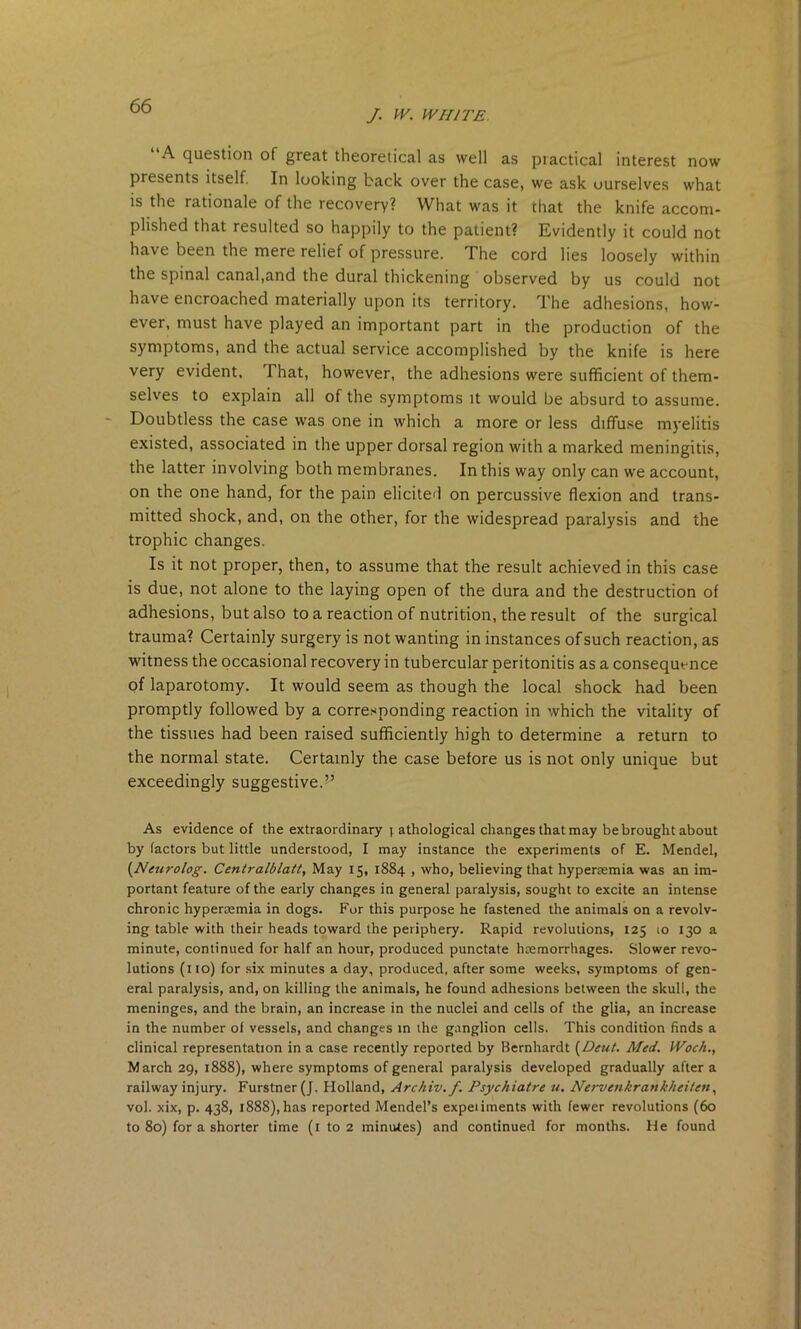 /. W. WHITE. A question of great theoretical as well as practical interest now presents itself. In looking back over the case, we ask ourselves what is the rationale of the recovery? What was it that the knife accom- plished that resulted so happily to the patient? Evidently it could not have been the mere relief of pressure. The cord lies loosely within the spinal canal,and the dural thickening observed by us could not have encroached materially upon its territory. The adhesions, how- ever, must have played an important part in the production of the symptoms, and the actual service accomplished by the knife is here very evident. That, however, the adhesions were sufficient of them- selves to explain all of the symptoms it would be absurd to assume. Doubtless the case was one in which a more or less diffuse myelitis existed, associated in the upper dorsal region with a marked meningitis, the latter involving both membranes. In this way only can we account, on the one hand, for the pain elicited on percussive flexion and trans- mitted shock, and, on the other, for the widespread paralysis and the trophic changes. Is it not proper, then, to assume that the result achieved in this case is due, not alone to the laying open of the dura and the destruction of adhesions, but also to a reaction of nutrition, the result of the surgical trauma? Certainly surgery is not wanting in instances of such reaction, as witness the occasional recovery in tubercular peritonitis as a consequence of laparotomy. It would seem as though the local shock had been promptly followed by a corresponding reaction in which the vitality of the tissues had been raised sufficiently high to determine a return to the normal state. Certainly the case before us is not only unique but exceedingly suggestive.” As evidence of the extraordinary i athological changes that may be brought about by factors but little understood, I may instance the experiments of E. Mendel, (Nmrolog. Centralblatt, May 15, 1884 , who, believing that hypersemia was an im- portant feature of the early changes in general paralysis, sought to excite an intense chronic hyperaemia in dogs. For this purpose he fastened the animals on a revolv- ing table with their heads toward the periphery. Rapid revolutions, 125 10 130 a minute, continued for half an hour, produced punctate haemorrhages. Slower revo- lutions (no) for six minutes a day, produced, after some weeks, symptoms of gen- eral paralysis, and, on killing the animals, he found adhesions between the skull, the meninges, and the brain, an increase in the nuclei and cells of the glia, an increase in the number of vessels, and changes in the ganglion cells. This condition finds a clinical representation in a case recently reported by Bernhardt [Dent. Med. Woch., March 29, 1888), where symptoms of general paralysis developed gradually after a railway injury. Furstner (J. Holland, Archiv.f. Psychiatre u. Nervenkrankheilen, vol. xix, p. 438, 1888), has reported Mendel’s expeiiments with fewer revolutions (60 to 80) for a shorter time (1 to 2 minutes) and continued for months. He found