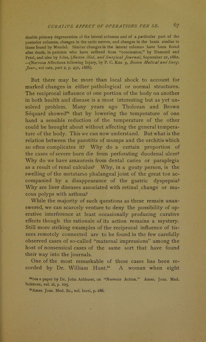 double primary degeneration of the lateral columns and of a particular part of the posterior columns, changes in the optic nerves, and changes in the brain similar to those found by Mendel. Similar changes in the lateral columns have been found after death, in patients who have suffered from “concussion,” by Dumenil and Petel, and also by hides, (Boston Med. and Surgical Jotirnal, September 21,1882. —(Nervous Affections following Injury, by P. C. Kna p, Boston Medical and Surg. Jour., vol cxix, part 2, p. 451, 1888). But there may be more than local shock to account for marked changes in either pathological or normal structures. The reciprocal influence of one portion of the body on another in both health and disease is a most interesting but as yet un- solved problem. Many years ago Tholozan and Brown Sequard showed64 that by lowering the temperature of one hand a sensible reduction of the temperature of the other could be brought about without affecting the general tempera- ture of the body. This we can now understand. But what is the relation between the parotitis of mumps and the orchitis which so often complicates it? Why do a certain proportion of the cases of severe burn die from perforating duodenal ulcer? Why do we have amaurosis from dental caries or paraplegia as a result of renal calculus? Why, in a gouty person, is the swelling of the metatarso phalangeal joint of the great toe ac- companied by a disappearance of the gastric dyspepsia? Why are liver diseases associated with retinal change or mu- cous polyps with asthma? While the majority of such questions as these remain unan- swered, we can scarcely venture to deny the possibility of op- erative interference at least occasionally producing curative effects though the rationale of its action remains a mystery. Still more striking examples of the reciprocal influence of tis- sues remotely connected are to be found in the few carefully observed cases of so-called “maternal impressions” among the host of nonsensical cases of the same sort that have found their way into the journals. One of the most remarkable of these cases has been re- corded by Dr. William Hunt.65 A woman when eight MSee a paper by Dr. John Ashhurst, on “Nervous Action.” Amer. Jour. Med. Sciences, vol. xl, p. 105. ^Amer. Jour. Med. Sc., vol. lxxxi, p. 186.