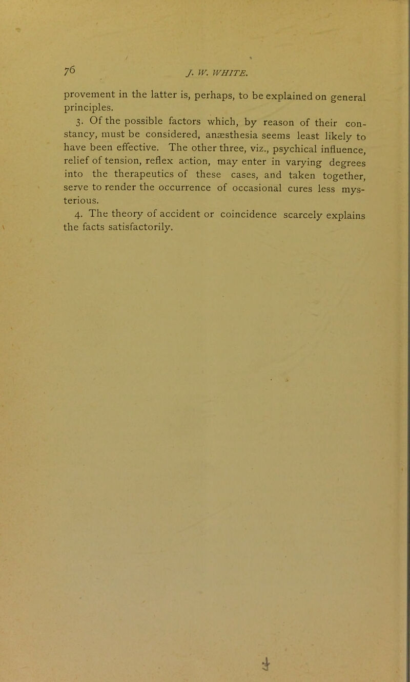 provement in the latter is, perhaps, to be explained on general principles. 3. Of the possible factors which, by reason of their con- stancy, must be considered, anaesthesia seems least likely to have been effective. The other three, viz., psychical influence, relief of tension, reflex action, may enter in varying degrees into the therapeutics of these cases, and taken together, serve to render the occurrence of occasional cures less mys- terious. 4. The theory of accident or coincidence scarcely explains the facts satisfactorily.