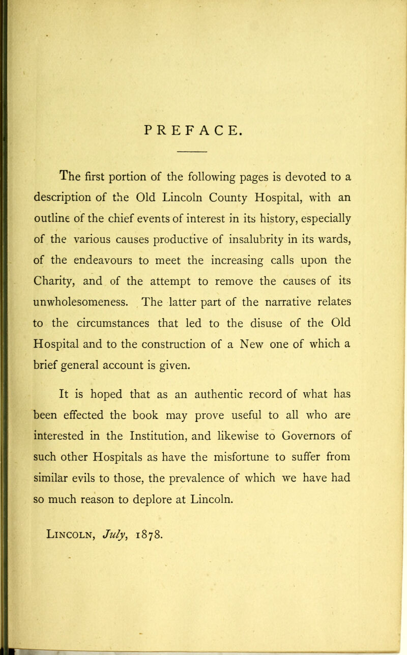 PREFACE. The first portion of the following pages is devoted to a description of the Old Lincoln County Hospital, with an outline of the chief events of interest in its history, especially of the various causes productive of insalubrity in its wards, of the endeavours to meet the increasing calls upon the Charity, and of the attempt to remove the causes of its unwholesomeness. The latter part of the narrative relates to the circumstances that led to the disuse of the Old Hospital and to the construction of a New one of which a brief general account is given. It is hoped that as an authentic record of what has been effected the book may prove useful to all who are interested in the Institution, and likewise to Governors of such other Hospitals as have the misfortune to suffer from similar evils to those, the prevalence of which we have had so much reason to deplore at Lincoln. Lincoln, July, 1878.