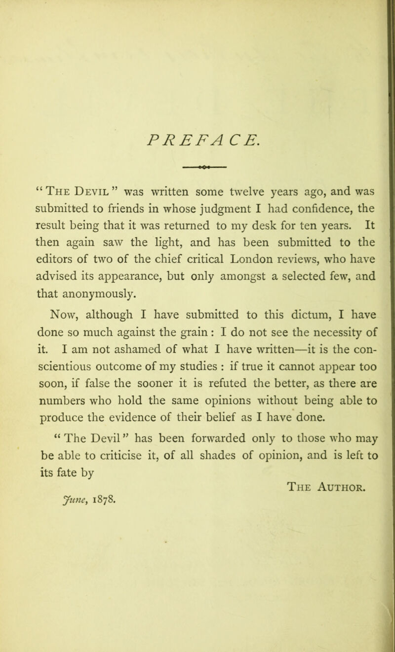 PREFA CE. “The Devil” was written some twelve years ago, and was submitted to friends in whose judgment I had confidence, the result being that it was returned to my desk for ten years. It then again saw the light, and has been submitted to the editors of two of the chief critical London reviews, who have advised its appearance, but only amongst a selected few, and that anonymously. Now, although I have submitted to this dictum, I have done so much against the grain: I do not see the necessity of it. I am not ashamed of what I have written—it is the con- scientious outcome of my studies : if true it cannot appear too soon, if false the sooner it is refuted the better, as there are numbers who hold the same opinions without being able to produce the evidence of their belief as I have done. “ The Devil ” has been forwarded only to those who may be able to criticise it, of all shades of opinion, and is left to its fate by yune^ 1878. The Author.