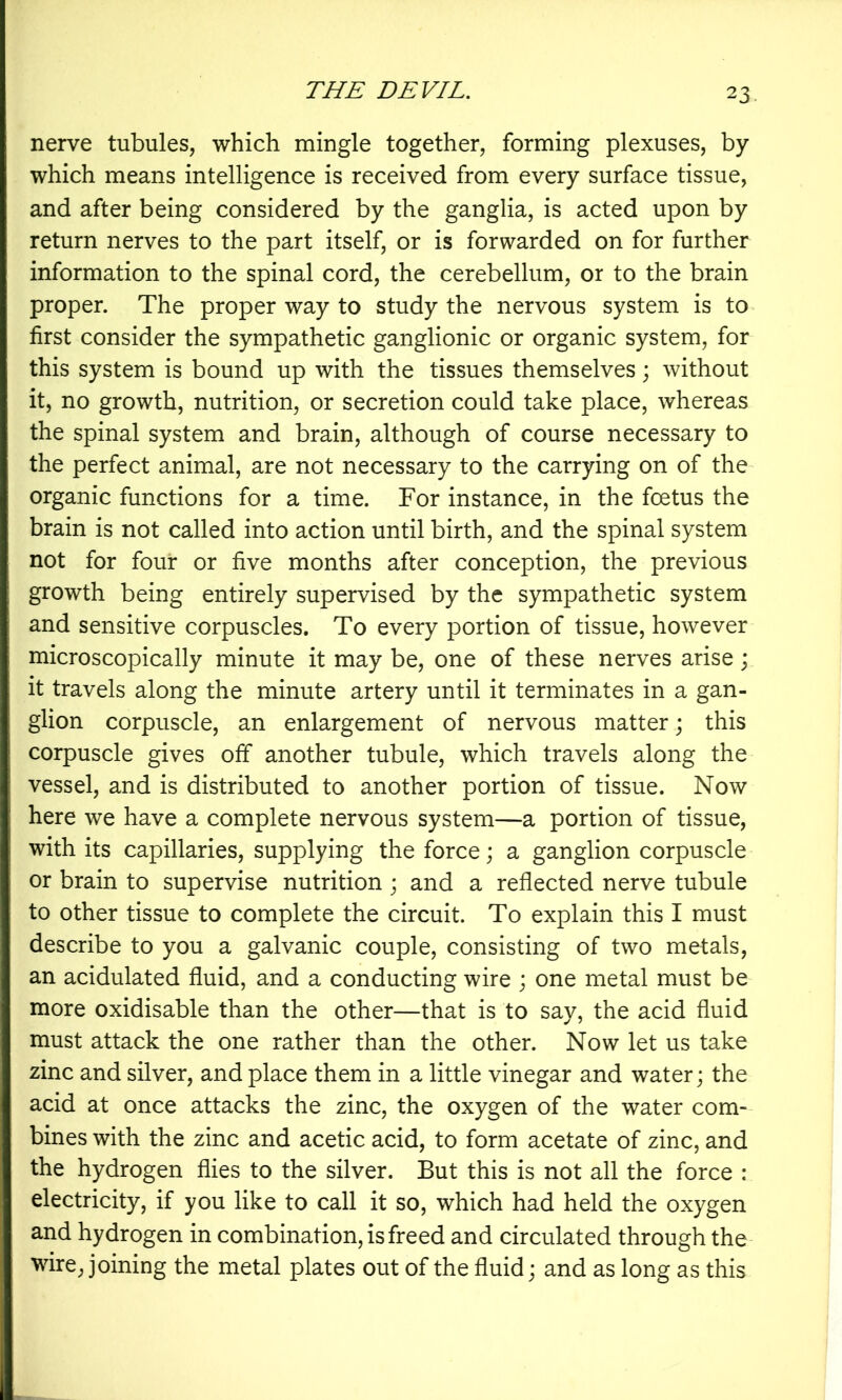 nerve tubules, which mingle together, forming plexuses, by which means intelligence is received from every surface tissue, and after being considered by the ganglia, is acted upon by return nerves to the part itself, or is forwarded on for further information to the spinal cord, the cerebellum, or to the brain proper. The proper way to study the nervous system is to first consider the sympathetic ganglionic or organic system, for this system is bound up with the tissues themselves; without it, no growth, nutrition, or secretion could take place, whereas the spinal system and brain, although of course necessary to the perfect animal, are not necessary to the carrying on of the organic functions for a time. For instance, in the foetus the brain is not called into action until birth, and the spinal system not for four or five months after conception, the previous growth being entirely supervised by the sympathetic system and sensitive corpuscles. To every portion of tissue, however microscopically minute it may be, one of these nerves arise; it travels along the minute artery until it terminates in a gan- glion corpuscle, an enlargement of nervous matter; this corpuscle gives off another tubule, which travels along the vessel, and is distributed to another portion of tissue. Now here we have a complete nervous system—a portion of tissue, with its capillaries, supplying the force; a ganglion corpuscle or brain to supervise nutrition j and a reflected nerve tubule to other tissue to complete the circuit. To explain this I must describe to you a galvanic couple, consisting of two metals, an acidulated fluid, and a conducting wire ; one metal must be more oxidisable than the other—that is to say, the acid fluid must attack the one rather than the other. Now let us take zinc and silver, and place them in a little vinegar and water; the acid at once attacks the zinc, the oxygen of the water com- bines with the zinc and acetic acid, to form acetate of zinc, and the hydrogen flies to the silver. But this is not all the force : electricity, if you like to call it so, which had held the oxygen and hydrogen in combination, is freed and circulated through the wire, joining the metal plates out of the fluid \ and as long as this