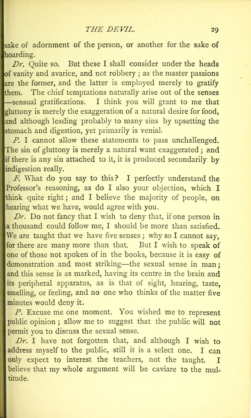 sake of adornment of the person, or another for the sake of hoarding. Dr, Quite so. But these I shall consider under the heads of vanity and avarice, and not robbery ; as the master passions are the former, and the latter is employed merely to gratify them. The chief temptations naturally arise out of the senses —sensual gratifications. I think you will grant to me that gluttony is merely the exaggeration of a natural desire for food, and although leading probably to many sins by upsetting the stomach and digestion, yet primarily is venial. P. I cannot allow these statements to pass unchallenged. The sin of gluttony is merely a natural want exaggerated; and if there is any sin attached to it, it is produced secondarily by indigestion really. F, What do you say to this ? I perfectly understand the Professor’s reasoning, as do I also your objection, which I think quite right; and I believe the majority of people, on hearing what we have, would agree with you. Dr. Do not fancy that I wish to deny that, if one person in a thousand could follow me, I should be more than satisfied. We are taught that we have five senses ; why so I cannot say, for there are many more than that. But I wish to speak of one of those not spoken of in the books, because it is easy of demonstration and most striking—the sexual sense in man; and this sense is as marked, having its centre in the brain and its peripheral apparatus, as is that of sight, hearing, taste, smelling, or feeling, and no one who thinks of the matter five minutes would deny it. P. Excuse me one moment. You wished me to represent public opinion ; allow me to suggest that the public will not permit you to discuss the sexual sense. Dr. I have not forgotten that, and although I wish to address myself to the public, still it is a select one. I can only expect to interest the teachers, not the taught. I believe that my whole argument will be caviare to the mul- titude.
