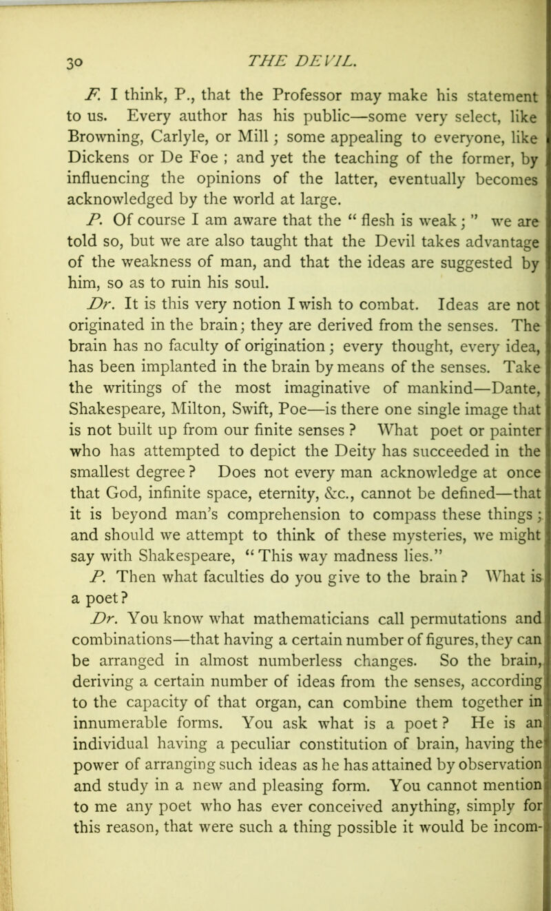 F, I think, P., that the Professor may make his statement to us. Every author has his public—some very select, like Browning, Carlyle, or Mill; some appealing to everyone, like Dickens or De Foe ; and yet the teaching of the former, by influencing the opinions of the latter, eventually becomes acknowledged by the world at large. P. Of course I am aware that the “ flesh is weak; we are told so, but we are also taught that the Devil takes advantage of the weakness of man, and that the ideas are suggested by him, so as to ruin his soul. Dr, It is this very notion I wish to combat. Ideas are not originated in the brain; they are derived from the senses. The brain has no faculty of origination; every thought, every idea, has been implanted in the brain by means of the senses. Take the writings of the most imaginative of mankind—Dante, Shakespeare, Milton, Swift, Poe—is there one single image that is not built up from our finite senses ? What poet or painter who has attempted to depict the Deity has succeeded in the smallest degree ? Does not every man acknowledge at once that God, infinite space, eternity, &c., cannot be defined—that it is beyond man^s comprehension to compass these things and should we attempt to think of these mysteries, we might say with Shakespeare, ‘‘This way madness lies.’’ P, Then what faculties do you give to the brain? What is a poet ? Dr. You know what mathematicians call permutations and combinations—that having a certain number of figures, they can be arranged in almost numberless changes. So the brain, deriving a certain number of ideas from the senses, according to the capacity of that organ, can combine them together in innumerable forms. You ask what is a poet ? He is an individual having a peculiar constitution of brain, having the power of arranging such ideas as he has attained by observation and study in a new and pleasing form. You cannot mention to me any poet who has ever conceived anything, simply for this reason, that were such a thing possible it would be incom-