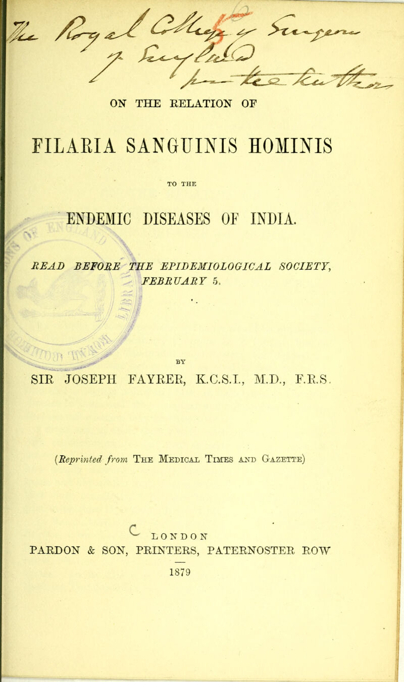 FILAEIA SANGUINIS HOMINIS TO THE ENDEMIC DISEASES OF INDIA. READ BEFORE TEE EPIDEMIOLOGICAL SOCIETY, FEBRUARY 5, BY SIR^ JOSEPH FAYREE, K.C.S.L, M.D., EE.S. {Reprinted from The Medical Times and G-azette) c ^ LONDON PARDON & SON, PRINTERS, PATERNOSTER ROW 1879