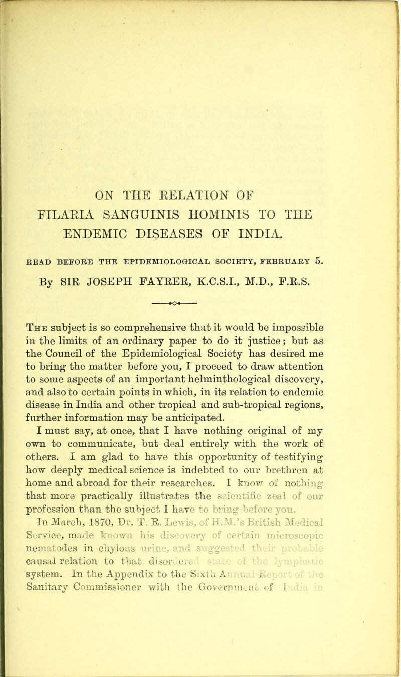 FILAEIA SANGUIFIS HOMINIS TO THE ENDEMIC DISEASES OF INDIA. READ BEFORE THE EPIDEMIOLOGICAL SOCIETY, FEBRUARY 5. By SIE JOSEPH FAYEEE, K.C.S.I., M.D., F.E.S. The subject is so comprebensive that it would be impossible in the limits of an ordinary paper to do it justice; but as the Council of the Epidemiological Society has desired me to bring the matter before you, I proceed to draw attention to some aspects of an important helminthological discovery, and also to certain points in which, in its relation to endemic disease in India and other tropical and sub-tropical regions, further information may be anticipated. I must say, at once, that I have nothing original of my own to communicate, but deal entirely with the work of others. I am glad to have this opportunity of testifying how deeply medical science is indebted to our brethren at home and abroad for their researches. I knov,^ of nothing that more practically illustrates the seientihc zeal of our profession than the subject I have to bring before you. In Mcirch, 1870, Dr. T. E. Lewis, of H.M/s British Medical Service, made known his discovery of certein microscopic nematodes in chylous urine, and s'jgges ''^-:i -- ' e causal relation to that disordere.;. -f •. system. In the Appendix to the Sixth A.- ..a ■' Er Sanitary Commissioner with the Government of