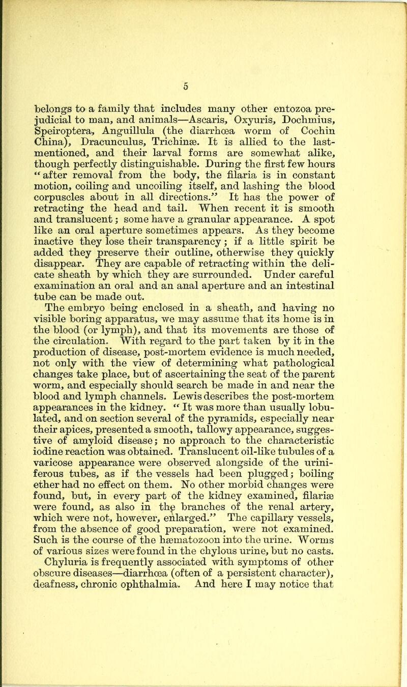 belongs to a family that includes many other entozoa pre- judicial to man, and animals—Ascaris, Oxyuris, Dochmius, Speiroptera, Anguillula (the diarrhoea worm of Cochin China), Dracunculus, Trichinae. It is allied to the last- mentioned, and their larval forms are somewhat alike, though perfectly distinguishable. During the first few hours after removal from the body, the filaria is in constant motion, coiling and uncoiling itself, and lashing the blood corpuscles about in all directions.'’^ It has the power of retracting the head and tail. When recent it is smooth and translucent; some have a granular appearance. A spot like an oral aperture sometimes appears. As they become inactive they lose their transparency; if a little spirit be added they preserve their outline, otherwise they quickly disappear. They are capable of retracting within the deli- cate sheath by which they are surrounded. Under careful examination an oral and an anal aperture and an intestinal tube can be made out. The embryo being enclosed in a sheath, and having no visible boring apparatus, we may assume that its home is in the blood (or lymph), and that its movements are those of the circulation. With regard to the part taken by it in the production of disease, post-mortem evidence is much needed, not only with the view of determining what pathological changes take place, but of ascertaining the seat of the parent worm, and especially should search be made in and near the blood and lymph channels. Lewis describes the post-mortem appearances in the kidney. It was more than usually lobu- lated, and on section several of the pyramids, especially near their apices, presented a smooth, tallowy appearance, sugges- tive of amyloid disease; no approach to the characteristic iodine reaction was obtained. Translucent oil-like tubules of a varicose appearance were observed alongside of the urini- ferous tubes, as if the vessels had been plugged; boiling ether had no effect on them. No other morbid changes were found, but, in every part of the kidney examined, filarise were found, as also in th^ branches of the renal artery, which were not, however, ehlarged.^^ The capillary vessels, from the absence of good preparation, were not examined. Such is the course of the hsBmatozoon into the urine. Worms of various sizes were found in the chylous urine, but no casts. Chyluria is frequently associated with symptoms of other obscure diseases—diarrhoea (often of a persistent character), deafness, chronic ophthalmia. And here I may notice that