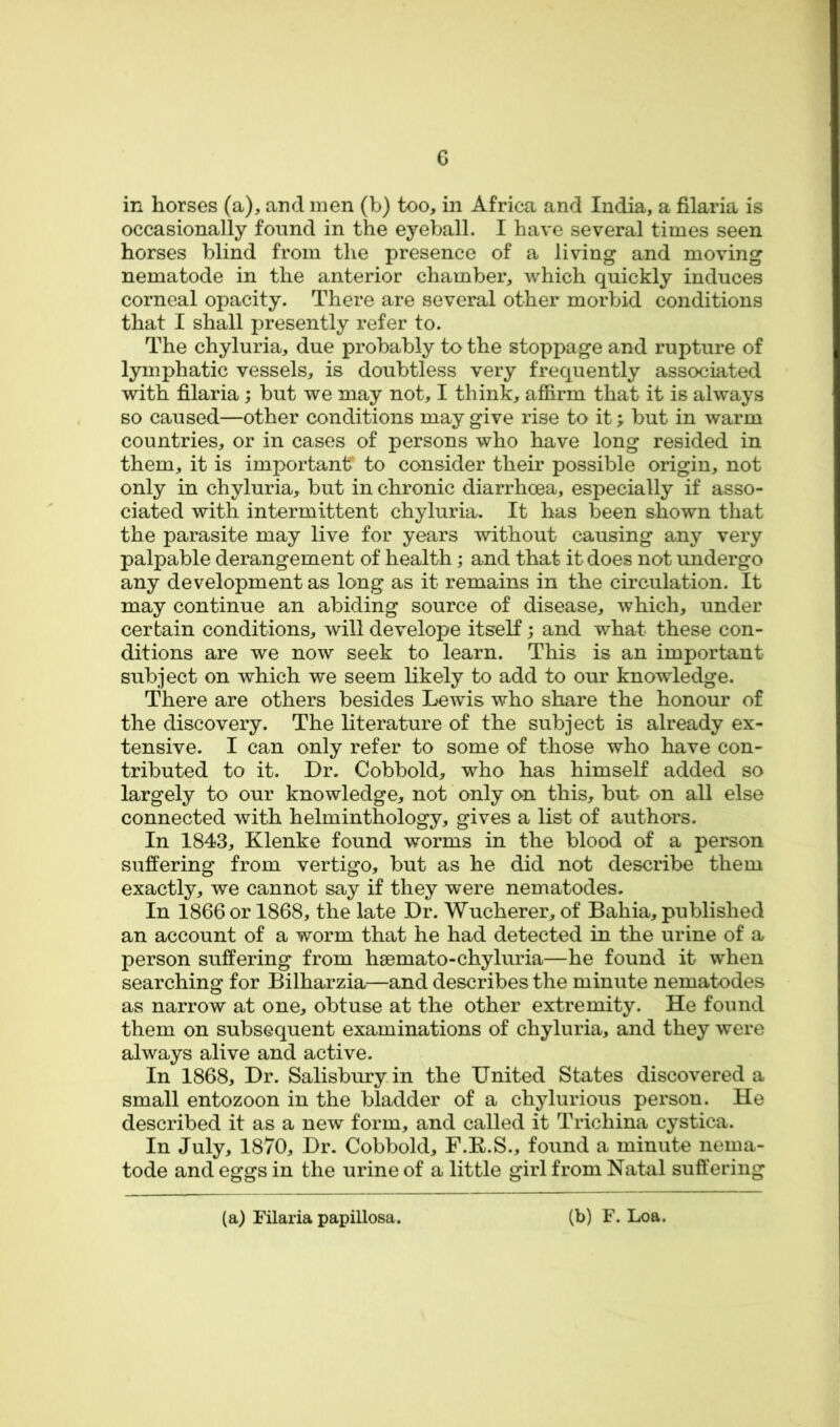 in horses (a), and men (b) too, in Africa and India, a filaria is occasionally found in the eyeball. I have several times seen horses blind from the presence of a living and moving nematode in the anterior chamber, which quickly induces corneal opacity. There are several other morbid conditions that I shall presently refer to. The chyluria, due probably to the stoppage and rupture of lymphatic vessels, is doubtless very frequently associated with filaria; but we may not, I think, affirm that it is always so caused—other conditions may give rise to it; but in warm countries, or in cases of persons who have long resided in them, it is importantT to consider their possible origin, not only in chyluria, but in chronic diarrhoea, especially if asso- ciated with intermittent chyluria. It has been shown that the parasite may live for years without causing any very palpable derangement of health; and that it does not undergo any development as long as it remains in the circulation. It may continue an abiding source of disease, which, under certain conditions, will develope itself; and what these con- ditions are we now seek to learn. This is an important subject on which we seem likely to add to our knowledge. There are others besides Lewis who share the honour of the discovery. The literature of the subject is already ex- tensive. I can only refer to some of those who have con- tributed to it. Dr. Cobbold, who has himself added so largely to our knowledge, not only on this, but on all else connected with helminthology, gives a list of authors. In 1843, Klenke found worms in the blood of a person suffering from vertigo, but as he did not describe them exactly, we cannot say if they were nematodes. In 1866 or 1868, the late Dr. Wucherer, of Bahia, published an account of a worm that he had detected in the urine of a person suffering from hsemato-chyluria—he found it when searching for Bilharzia—and describes the minute nematodes as narrow at one, obtuse at the other extremity. He found them on subsequent examinations of chyluria, and they were always alive and active. In 1868, Dr. Salisbury in the United States discovered a small entozoon in the bladder of a chylurious person. He described it as a new form, and called it Trichina cystica. In July, 1870, Dr. Cobbold, F.E.S., found a minute nema- tode and eggs in the urine of a little girl from Natal suffering (a) Filaria papillosa. (b) F. Loa.