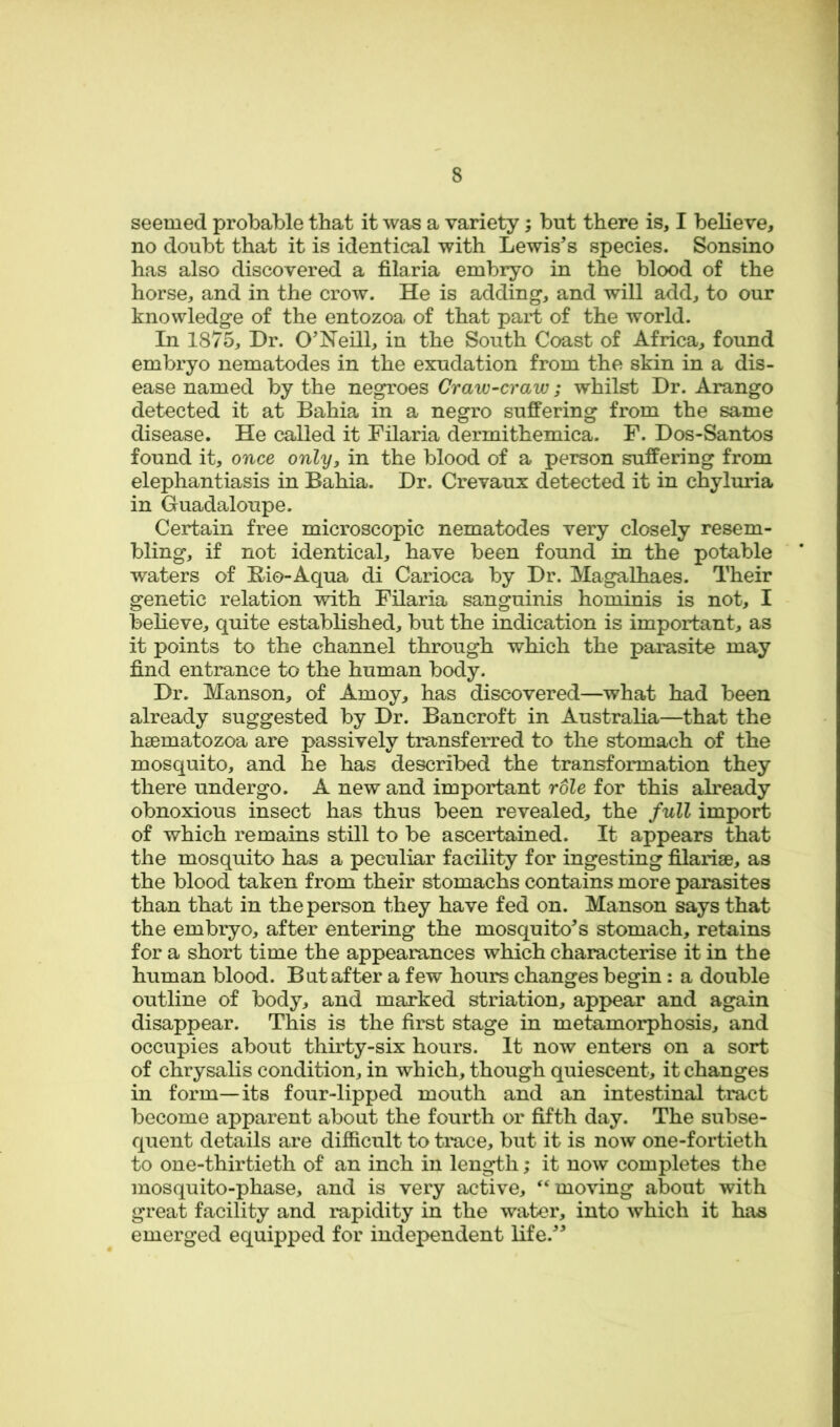 seemed probable that it was a variety; but there is, I believe, no doubt that it is identical with Lewis's species. Sonsino has also discovered a filaria embryo in the blood of the horse, and in the crow. He is adding, and will add, to our knowledge of the entozoa of that part of the world. In 1875, Dr. O'Neill, in the South Coast of Africa, found embryo nematodes in the exudation from the skin in a dis- ease named by the negroes Craw-craw; whilst Dr. Arango detected it at Bahia in a negro suffering from the same disease. He called it Filaria dermithemica. F. Dos-Santos found it, once only, in the blood of a person suffering from elephantiasis in Bahia. Dr. Crevaux detected it in chyluria in Guadaloupe. Certain free microscopic nematodes very closely resem- bling, if not identical, have been found in the potable waters of Bio-Aqua di Carioca by Dr. Magalhaes. Their genetic relation with Filaria sanguinis hominis is not, I believe, quite established, but the indication is important, as it points to the channel through which the parasite may find entrance to the human body. Dr. Manson, of Amoy, has discovered—what had been already suggested by Dr. Bancroft in Australia—that the haematozoa are passively transferred to the stomach of the mosquito, and he has described the transformation they there undergo. A new and important role for this already obnoxious insect has thus been revealed, the full import of which remains still to be ascertained. It appears that the mosquito has a peculiar facility for ingesting filarise, as the blood taken from their stomachs contains more parasites than that in the person they have fed on. Manson says that the embryo, after entering the mosquito's stomach, retains for a short time the appearances which characterise it in the human blood. But after a few hours changes begin: a double outline of body, and marked striation, appear and again disappear. This is the first stage in metamorphosis, and occupies about thirty-six hours. It now enters on a sort of chrysalis condition, in which, though quiescent, it changes in form—its four-lipped mouth and an intestinal tract become apparent about the fourth or fifth day. The subse- quent details are difficult to trace, but it is now one-fortieth to one-thirtieth of an inch in length; it now completes the mosquito-phase, and is very active, moving about with great facility and rapidity in the water, into which it has emerged equipped for independent life.