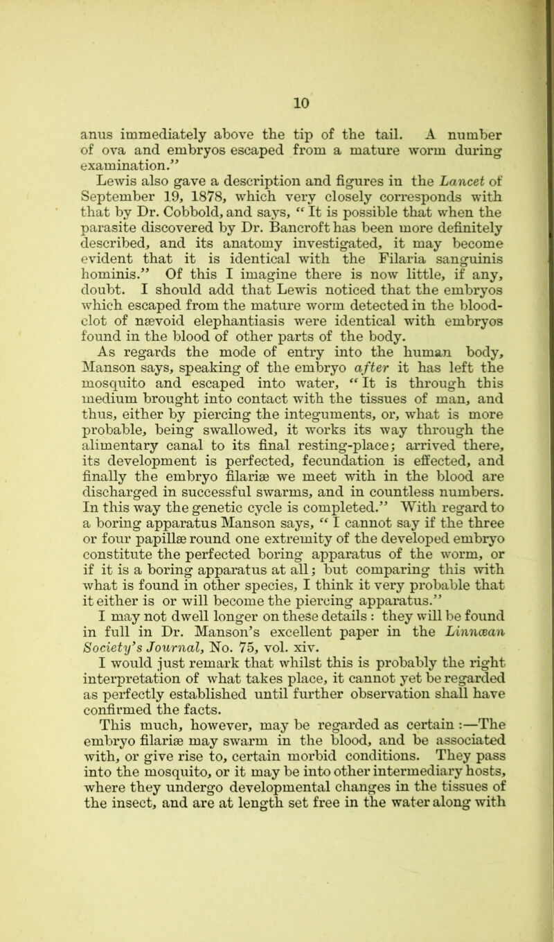 anus immediately above the tip of the tail. A number of ova and embryos escaped from a mature worm during examination.^^ Lewis also gave a description and figures in the Lancet of September 19, 1878, which very closely corresponds with that by Dr. Cobbold, and says, It is possible that when the parasite discovered by Dr. Bancroft has been more definitely described, and its anatomy investigated, it may become evident that it is identical with the Filaria sanguinis hominis.^’ Of this I imagine there is now little, if any, doubt. I should add that Lewis noticed that the embryos which escaped from the mature worm detected in the blood- clot of nsevoid elephantiasis were identical with embryos found in the blood of other parts of the body. As regards the mode of entry into the human body, Manson says, speaking of the embryo after it has left the mosquito and escaped into water, It is through this medium brought into contact with the tissues of man, and thus, either by piercing the integuments, or, what is more probable, being swallowed, it works its way through the alimentary canal to its final resting-place; arrived there, its development is perfected, fecundation is effected, and finally the embryo filarise we meet with in the blood are discharged in successful swarms, and in countless numbers. In this way the genetic cycle is completed.^^ With regard to a boring apparatus Manson says, I cannot say if the three or four papillae round one extremity of the developed embryo constitute the perfected boring apparatus of the worm, or if it is a boring apparatus at all; but comparing this -svith what is found in other species, I think it very probable that it either is or will become the piercing apparatus. I may not dwell longer on these details : they will be found in full in Dr. MansoiVs excellent paper in the Linncean Society's Journal, No. 75, vol. xiv. I would just remark that whilst this is probably the right interpretation of what takes place, it cannot yet be regarded as perfectly established until further observation shall have confirmed the facts. This much, however, may be regarded as certain :—The embryo filarisB may swarm in the blood, and be associated with, or give rise to, certain morbid conditions. They pass into the mosquito, or it may be into other intermediary hosts, where they undergo developmental changes in the tissues of the insect, and are at length set free in the water along with