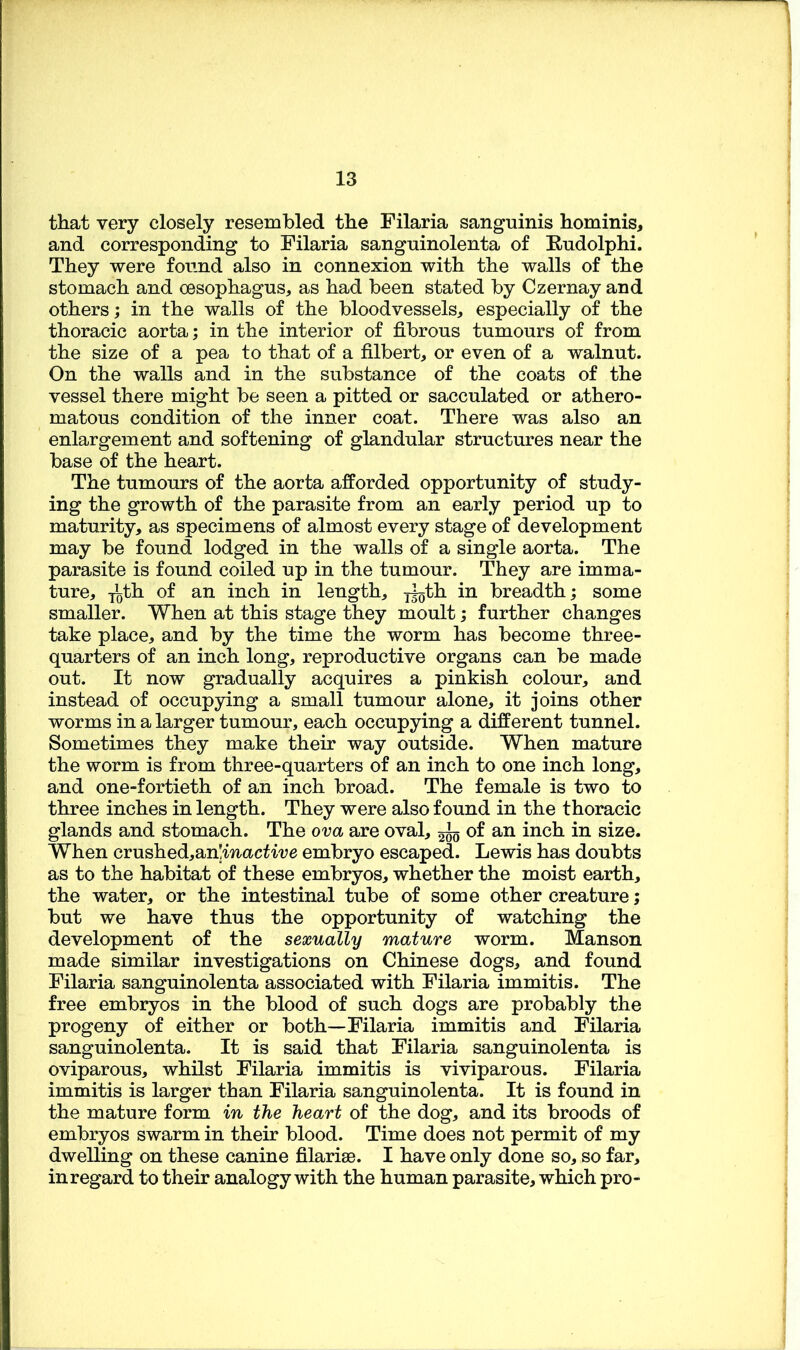 that very closely resembled the Filaria sanguinis hominis, and corresponding to Filaria sanguinolenta of Rudolphi. They were found also in connexion with the walls of the stomach and oesophagus, as had been stated by Czernay and others; in the walls of the bloodvessels, especially of the thoracic aorta; in the interior of fibrous tumours of from the size of a pea to that of a filbert, or even of a walnut. On the walls and in the substance of the coats of the vessel there might be seen a pitted or sacculated or athero- matous condition of the inner coat. There was also an enlargement and softening of glandular structures near the base of the heart. The tumours of the aorta afforded opportunity of study- ing the growth of the parasite from an early period up to maturity, as specimens of almost every stage of development may be found lodged in the walls of a single aorta. The parasite is found coiled up in the tumour. They are imma- ture, T^th of an inch in length, breadth; some smaller. When at this stage they moult; further changes take place, and by the time the worm has become three- quarters of an inch long, reproductive organs can be made out. It now gradually acquires a pinkish colour, and instead of occupying a small tumour alone, it joins other worms in a larger tumour, each occupying a different tunnel. Sometimes they make their way outside. When mature the worm is from three-quarters of an inch to one inch long, and one-fortieth of an inch broad. The female is two to three inches in length. They were also found in the thoracic glands and stomach. The ova are oval, ^ of an inch in size. When crushed,an!mact'i'ue embryo escaped. Lewis has doubts as to the habitat of these embryos, whether the moist earth, the water, or the intestinal tube of some other creature; but we have thus the opportunity of watching the development of the sexually mature worm. Manson made similar investigations on Chinese dogs, and found Filaria sanguinolenta associated with Filaria immitis. The free embryos in the blood of such dogs are probably the progeny of either or both—Filaria immitis and Filaria sanguinolenta. It is said that Filaria sanguinolenta is oviparous, whilst Filaria immitis is viviparous. Filaria immitis is larger than Filaria sanguinolenta. It is found in the mature form in the heart of the dog, and its broods of embryos swarm in their blood. Time does not permit of my dwelling on these canine filariae. I have only done so, so far, in regard to their analogy with the human parasite, which pro-