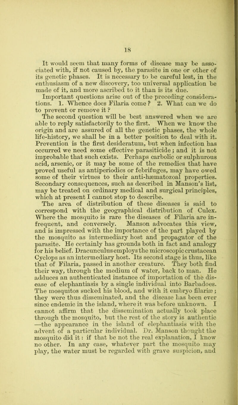 It would seem that many forms of disease may be asso- ciated with, if not caused by, the. parasite in one or other of its genetic phases. It is necessary to be careful lest, in the enthusiasm of a new discovery, too universal application be made of it, and more ascribed to it than is its due. Important questions arise out of the preceding considera- tions. 1. Whence does Filaria come ? 2. What can we do to prevent or remove it ? The second question will be best answered when we are able to reply satisfactorily to the first. When we know the origin and are assured of all the genetic phases, the whole life-history, we shall be in a better position to deal with it. Prevention is the first desideratum, but when infection has occurred we need some effective parasiticide; and it is not improbable that such exists. Perhaps carbolic or sulphurous acid, arsenic, or it may be some of the remedies that have proved useful as antiperiodics or febrifuges, may have owed some of their virtues to their anti-hsematozoal properties. Secondary consequences, such as described in Manson^s list, may be treated on ordinary medical and surgical principles, which at present I cannot stop to describe. The area of distribution of these diseases is said to correspond with the geographical distribution of Culex. Where the mosquito is rare the diseases of Filaria are in- frequent, and conversely. Manson advocates this view, and is impressed with the importance of the part played by the mosquito as intermediary host and propagator of the parasite. He certainly has grounds both in fact and analogy for his belief. Dracunculus employs the microscopic crustacean Cyclops as an intermediary host. Its second stage is thus, like that of Filaria, passed in another creature. They both find their way, through the medium of water, back to man. He adduces an authenticated instance of importation of the dis- ease of elephantiasis by a single individual into Barbadoes. The mosquitos sucked his blood, and with it embryo filariss; they were thus disseminated, and the disease has been ever since endemic in the island, where it was before unknown. I cannot affirm that the dissemination actually took place through the mosquito, but the rest of the story is authentic —the appearance in the island of elephantiasis with the advent of a particular individual. Dr. Manson thought the mosquito did it: if that be not the real explanation, I know no other. In any case, whatever part the mosquito may play, the water must be regarded with grave suspicion, and